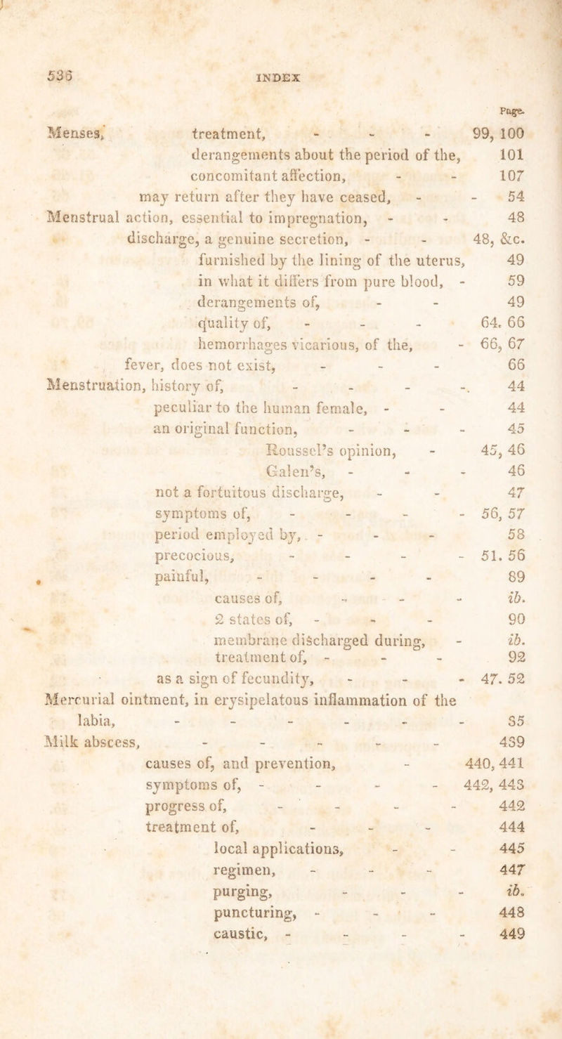 Page. Menses,, treatment, - 99, 100 derangements about the period of the, 101 concomitant affection, - - 107 may return after they have ceased, - 54 Menstrual action, essential to impregnation, - 48 discharge, a genuine secretion, - - 48, &c. furnished by the lining of the uterus, 49 in what it differs from pure blood, - 59 derangements of, - - 49 quality of, - 64, 66 hemorrhages vicarious, of the, - 66, 67 fever, does not exist, - 66 Menstruation, history of, - - - -.44 peculiar to the human female, - 44 an original function, - - 45 Roussel’s opinion, - 45,46 Galen’s, 46 not a fortuitous discharge, - 47 symptoms of, - - 56, 57 period employed by, - - - 58 precocious, - - - - 51. 56 painful, - 89 causes of, - - ib> 2 states oh - - 99 membrane discharged during, - ib. treatment of, - 92 as a sign of fecundity, - 47. 52 Mercurial ointment, in erysipelatous inflammation of the labia, ------ 35 Milk abscess, - 439 causes of, and prevention, - 440, 441 symptoms of, - - - - 442,44S progress of, - - - 442 treatment of, - 444 local applications, - - 445 regimen, - 44J purging, - - - ib. puncturing, - - - 448 caustic, - 449