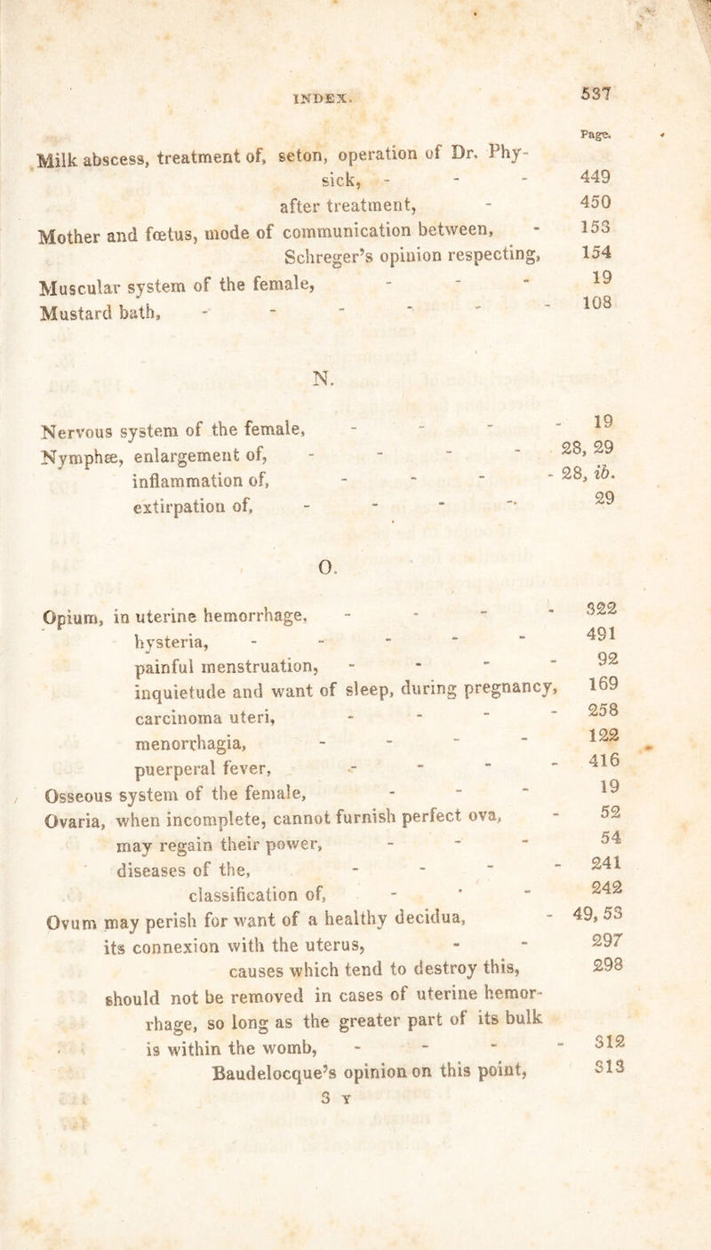 Milk abscess, treatment of* seton, operation of Dr. Phy- sick, after treatment, Mother and fcetus, mode of communication between, Schreger’s opinion respecting, Muscular system of the female, Mustard bath. Page, 449 450 153 154 19 108 N. Nervous system of the female. Nymph re, enlargement of, inflammation of, extirpation of, O, - 19 28, 29 * 28, ib. 29 Opium, in uterine hemorrhage, hysteria, - J 7 painful menstruation, - inquietude and want of sleep, during pregnancy, carcinoma uteri, menorrhagia, puerperal fever, Osseous system of the female, Ovaria, when incomplete, cannot furnish perfect ova, may regain their power, diseases of the, classification of, - Ovum may perish for want of a healthy decidua, its connexion with the uterus, causes which tend to destroy this, should not be removed in cases of uterine hemor- rhage, so long as the greater part of its bulk > is within the womb, Baudelocque’s opinion on this point, 3 Y 322 491 92 169 258 122 416 19 52 54 241 242 49, 53 297 298 312 SIS