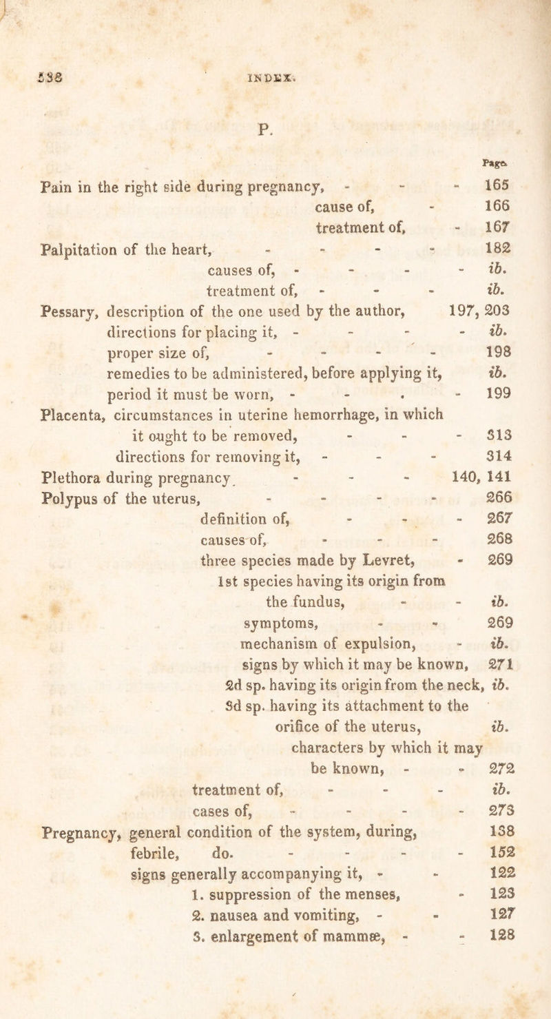 P. Pago, Pain in the right side during pregnancy, - - - 165 cause of, - 166 treatment of, - 167 Palpitation of the heart, - - - - 182 causes of, * ib. treatment of, - - ib. Pessary, description of the one used by the author, 197, 203 directions for placing it, - - - - ib. proper size of, - 198 remedies to be administered, before applying it, ib. period it must be worn, - - . - 199 Placenta, circumstances in uterine hemorrhage, in which it ought to be removed, - - 313 directions for removing it, - 314 Plethora during pregnancy - - - 140, 141 Polypus of the uterus, - - - - 266 definition of, - 267 causes of, - - - 268 three species made by Levret, - 269 1st species having its origin from the fundus, - - ib. symptoms, - - 269 mechanism of expulsion, - ib. signs by which it may be known, 271 2d sp. having its origin from the neck, ib. Sd sp. having its attachment to the orifice of the uterus, ib. characters by which it may be known, - - 272 treatment of, ib. cases of, - - 273 Pregnancy, general condition of the system, during, 138 febrile, do. - 152 signs generally accompanying it, - - 122 1. suppression of the menses, - 123 2. nausea and vomiting, - - 127 3* enlargement of mammse, - - 128