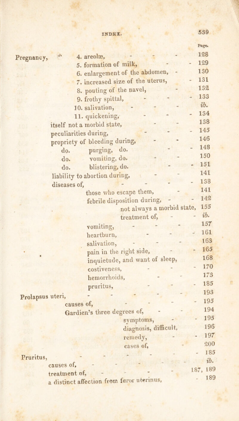 Pregnancy, 4. areolse, ■ 5. formation of milk, 6. enlargement of the abdomen, 7. increased size of the uterus, 8. pouting of the navel, 9. frothy spittal, 10. salivation, 11. quickening, itself not a morbid state, peculiarities during, propriety of bleeding during, do. purging, do. do. vomiting, do. do. blistering, do. liability to abortion during, diseases of, those who escape them, febrile disposition during, - not always a morbid treatment of, vomiting, heartburn, salivation, pain in the right side, inquietude, and want of sleep, costiveness, hemorrhoids, pruritus, state, Prolapsus uteri Pruritus, causes of, Gardiems three degrees of, symptoms, diagnosis, difficult, remedy, cases of, causes of, treatment of, a distinct affection from furor uterinus, Page. 128 129 130 131 132 133 %b» 134 138 145 146 148 150 151 141 138 141 142 155 - ib. 157 - 161 163 - 165 168 - 170 173 - 185 193 - 195 194 - 195 196 - 197 200 - 185 ib. 187, 189 - 189