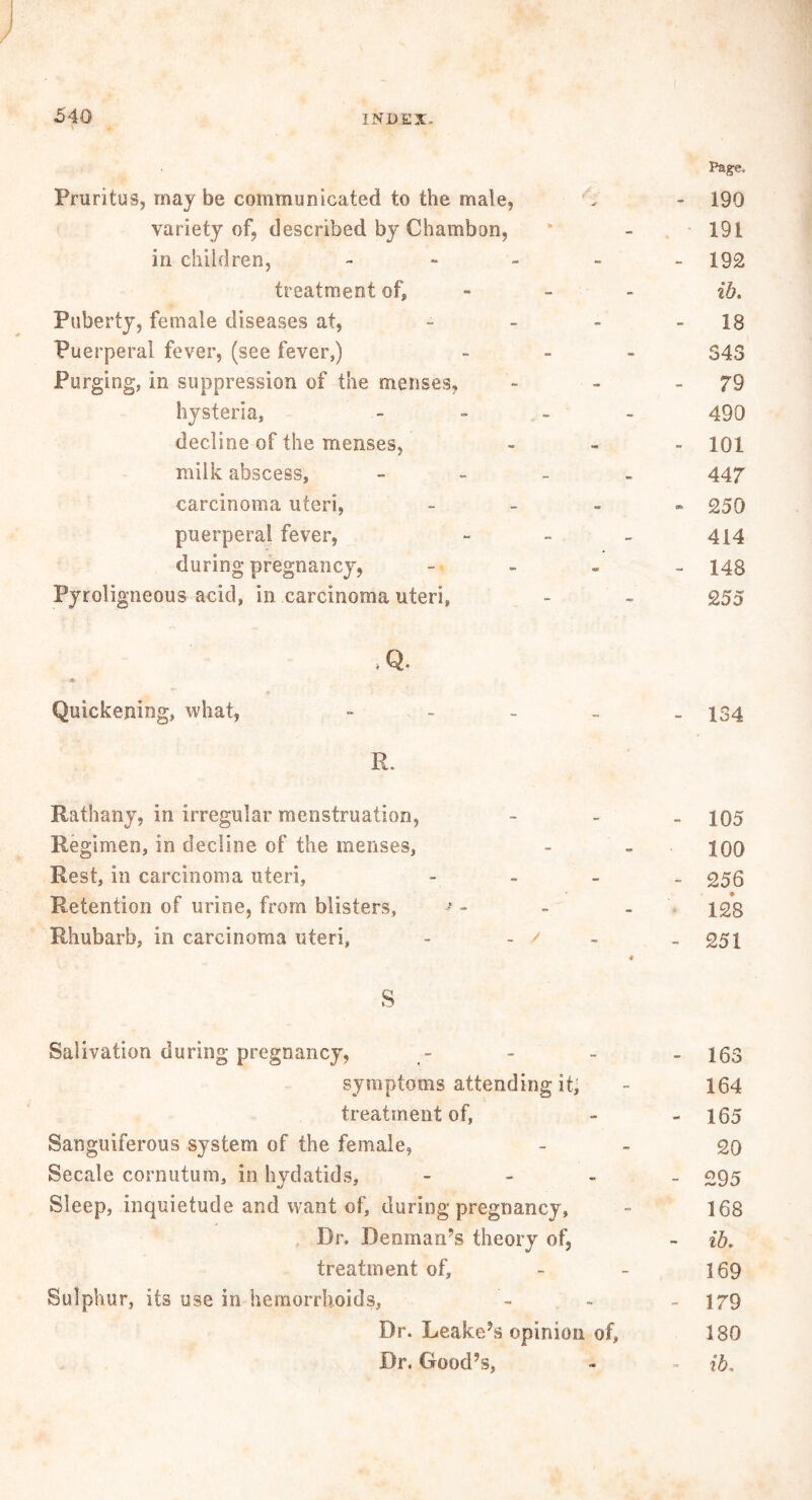 \ Pag-e, Pruritus, may be communicated to the male, . - 190 variety of, described by Chambon, * - 191 in children, - 192 treatment of, - - ib. Puberty, female diseases at, - - - - 18 Puerperal fever, (see fever,) - 548 Purging, in suppression of the menses, - - - 79 hysteria, - 490 decline of the menses, - 101 milk abscess, - 447 carcinoma uteri, - 250 puerperal fever, - - - 414 during pregnancy, - 143 Pyroligneous acid, in carcinoma uteri, - - 255 .Q. Quickening, what, - - - - - 134 R. Rathany, in irregular menstruation, - 105 Regimen, in decline of the menses, - - 100 Rest, in carcinoma uteri, - - - - c>56 Retention of urine, from blisters, * - - - 128 Rhubarb, in carcinoma uteri, - - ' - - 251 * S Salivation during pregnancy, - - - - 163 symptoms attending it, - 164 treatment of, - - 165 Sanguiferous system of the female, - - 20 Secale cornutum, in hydatids, - 295 Sleep, inquietude and want of, during pregnancy, - 168 Dr. Denman’s theory of, - ib, treatment of, - - 169 Sulphur, its use in hemorrhoids, - - 179 Dr. Leake’s opinion of, 180 Dr. Good’s, - - ib.
