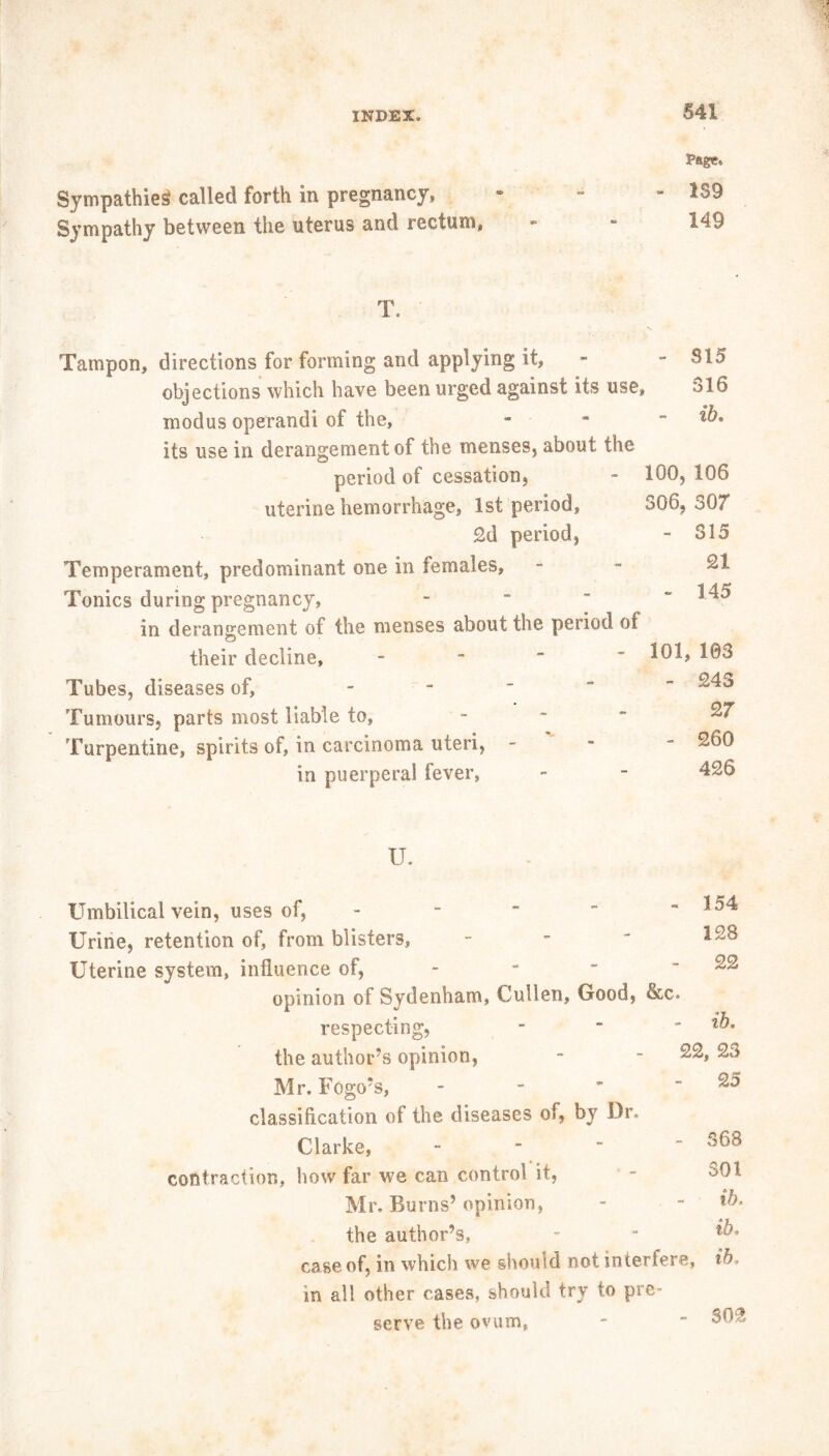 Page* Sympathies! called forth in pregnancy, “ Sympathy between the uterus and rectum, - - 149 T. Tampon, directions for forming and applying it, -  $15 objections which have been urged against its use, *>16 modus operand! of the, - its use in derangement of the menses, about the period of cessation, - 100, 106 uterine hemorrhage, 1st period, 306, 307 2d period, - 315 Temperament, predominant one in females, - ^ Tonics during pregnancy, - *^5 in derangement of the menses about the period of their decline, - ^01, 103 Tubes, diseases of, - Tumours, parts most liable to, - ^ Turpentine, spirits of, in carcinoma uteri, - in puerperal fever, - - 426 II Umbilical vein, uses of, - - ' “ - 154 Urine, retention of, from blisters, - Uterine system, influence of, - -  - 22 opinion of Sydenham, Cullen, Good, &c. respecting, - *b. the author’s opinion, - - ^2, 23 Mr. Fogo’s, - - ’ - 25 classification of the diseases of, by Dr. Clarke, - ^8 contraction, how far we can control it, - ^01 Mr. Burns’ opinion, - - ib. the author’s, - ■ case of, in which we should not interfere, ib. in all other cases, should try to pre- serve the ovum, - ~ $02