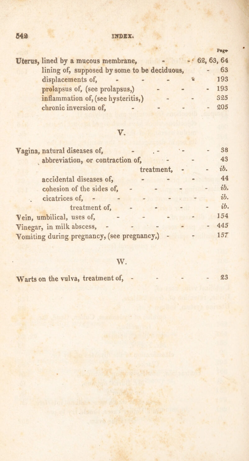 Ps»g»- Uterus, lined by a mucous membrane* « - ‘ 62, 63, 64 lining of, supposed by some to be deciduous, - 63 displacements of, - » * 193 prolapsus of, (see prolapsus,) - - - 193 inflammation of, (see hysteritis,) - - 325 chronic inversion of, » 205 y. Yagina, natural diseases of, - . - ' - - SB abbreviation, or contraction of, - - 43 treatment, - - ib. accidental diseases of, - 44 cohesion of the sides of, - - - ib. cicatrices of, - - - - ib. treatment of, * - - ib. Vein, umbilical, uses of, - - « - 154 Vinegar, in milk abscess, - 445 Vomiting during pregnancy, (see pregnancy,) - - 157 W. Warts on the vulva, treatment of, - - - - £3
