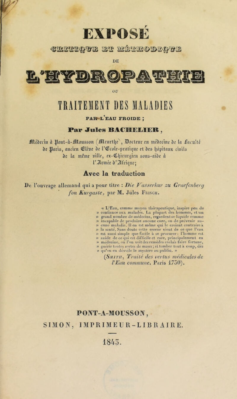 / EXPOSE DE OU TRAITEMEP DES MALADIES par^l’eau froide ; Par Jiilea BACIlEIilER, ULcbcnn à |]ûnt-à-ittousso« (iîAciirtljc^, Bortnirni incbccinc î)f lu iTiiiultc île Iparis, ancten (ßlbe îic l’Ccûlc-^irntiquc et îles Ijôqiitniix ch'ils àc k meme uUle, eï-dUjinirgieu soits-niôe ij i’3lrmée b’^tVique; Avec la traduction De l’ouvrage allemand qui a pour litre : Die y'asserkur zu Graefcnberg fon Kurgäste, par M. Jules Frnscii. « L’Eau, comme moyen tlicrapcutique, inspire peu de » cunHanceaux malades, f^a plupart dos Itumiiics, et un » grand nombre de médecins, regardent ce liquide comme » incapable de produire aiicnne cure, ou de provenir au- » cujic maladie. 11 eu est meme qui le croient contraire ii » la santc. Sans doute celle erreur vioul de ce que l’eau n est aussi simple que facile à se procurer: riiumme est » avilie de ce qui est diHicilc et rare, principalement eu n médecine, oii l’on voit des remèdes caoliés lairc fortune, » guérir toutes sortes de maux ; et tomber tout à coup, des » qu’on eu dévoile le mystère au public. » {Smith^ Traité des uertus médicales de l’Eau commune. Paris 1700). PONT-A-MOUSSON, SI iM O N , 1 M P R IM E U U - L I B R AI R E. 18^3.