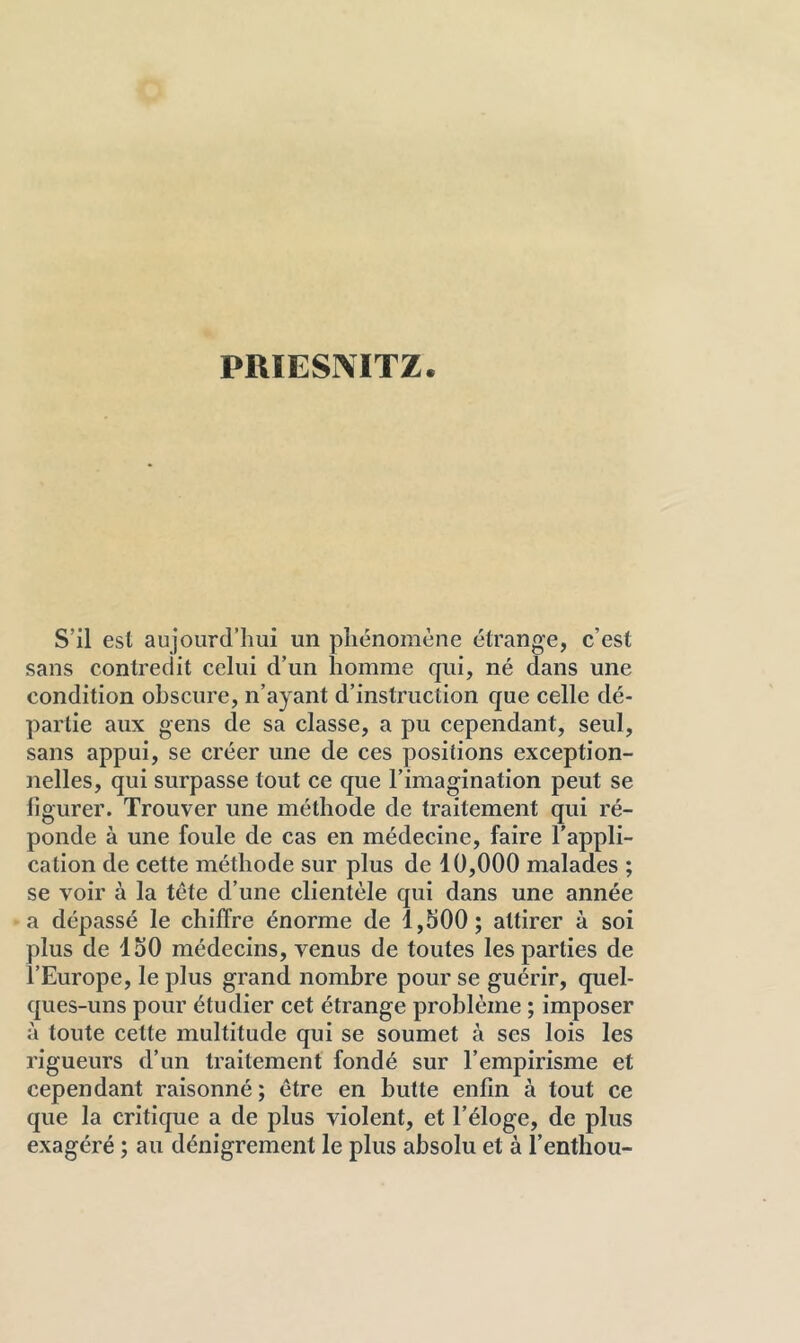 PRIESIMTZ. S’il est aujourd’hui un phénomène étrange, c’est sans contredit celui d’un homme qui, né dans une condition obscure, n’ayant d’instruction que celle dé- partie aux gens de sa classe, a pu cependant, seul, sans appui, se créer une de ces positions exception- nelles, qui surpasse tout ce que l’imagination peut se iigurer. Trouver une méthode de traitement qui ré- ponde à une foule de cas en médecine, faire l’appli- cation de cette méthode sur plus de 10,000 malades ; se voir à la tête d’une clientèle qui dans une année a dépassé le chiffre énorme de 1,500; attirer à soi plus de 150 médecins, venus de toutes les parties de l’Europe, le plus grand nombre pour se guérir, quel- ques-uns pour étudier cet étrange problème ; imposer à toute cette multitude qui se soumet à ses lois les rigueurs d’un traitement fondé sur l’empirisme et cependant raisonné ; être en butte enfin à tout ce que la critique a de plus violent, et l’éloge, de plus exagéré ; au dénigrement le plus absolu et à l’enthou-