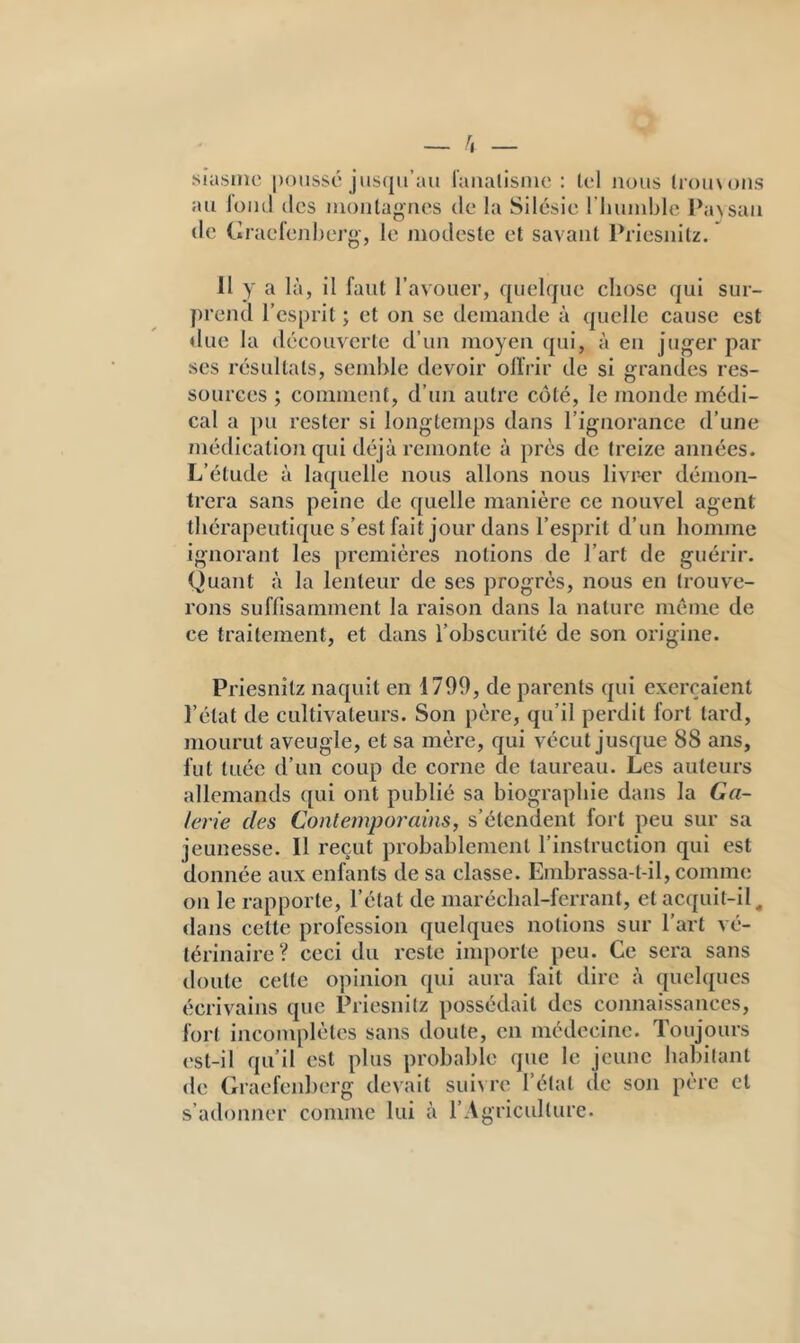 siasiiic |)oiissé jus(ju’au l’aiialisme ; toi nous (rouxons au lüiu! (les iiionlagries de la Silésie riumible Paxsaii (le Graefenherg-, le modeste et savant IViesiiitz. Il y a là, il faut l’avouer, quelque chose qui sur- })reud l’esprit ; et on se demande à quelle cause est due la découverte d’un moyeu qui, à eu juger par ses résultats, semble devoir olïrir de si grandes res- sources ; comment, d’uii autre côté, le monde médi- cal a pu rester si longtemps dans l’ignorance d’une médication qui déjà remonte à près de treize années. L’élude à laquelle nous allons nous livr-er démon- trera sans peine de quelle manière ce nouvel agent thérapeutique s’est fait jour dans l’esprit d’un homme ignorant les premières notions de l’art de guérir. Quant à la lenteur de ses progrès, nous en trouve- rons suffisamment la raison dans la nature meme de ce traitement, et dans l’obscunlé de son origine. Priesnilz naquit en 1799, de parents qui exerçaient l’état de cultivateurs. Son père, qu’il perdit fort lard, mourut aveugle, et sa mère, qui vécut jusque 88 ans, fut tuée d’un coup de corne de taureau. Les auteurs allemands qui ont publié sa biographie dans la Ca- lerie des Contemporains, s’étendent fort peu sur sa jeunesse. Il reçut probablement l’instruction qui est donnée aux enfants de sa classe. Embrassa-l-il, comme on le rapporte, l’état de maréchal-ferrant, et acquit-il, dans cette profession quelques notions sur l’art vé- térinaire? ceci du reste inqxorte peu. Ce sera sans doute celte opinion qui aura fait dire à quelques écrivains que Priesnilz possédait des connaissances, fort incomplètes sans doute, en médecine. Toujours est-il qu’il est plus probable que le jeune habitant de (iraefenberg devait suixre l’étal de son père et s’adonner comme lui à l’Agriculture.