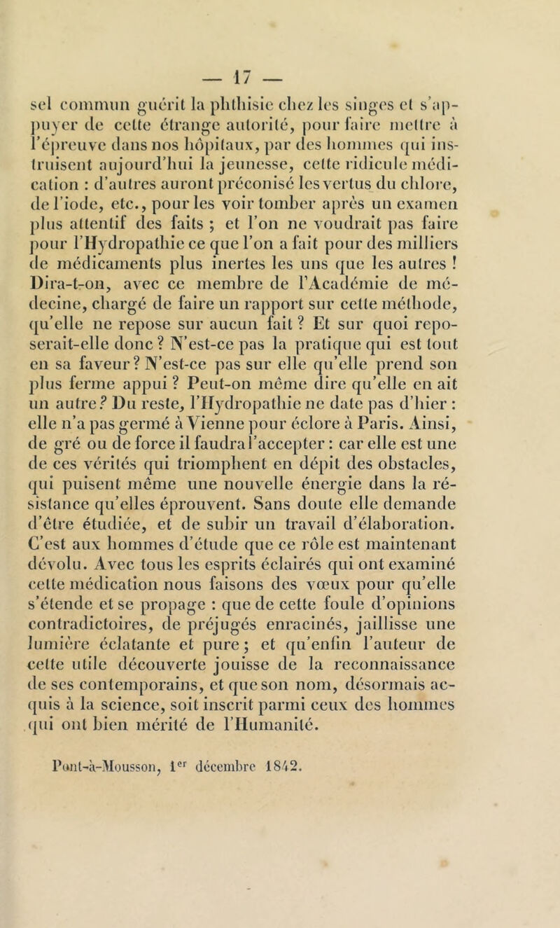 sel commun guérit la phthisie chez les singes et s’ap- ])uycr de celte étrange autorité, pour faire mettre à i’épreuve dans nos hôpitaux, par des hommes qui ins- truisent aujourd’hui la jeunesse, cette ridicule médi- cation : d’autres auront préconisé les vertus du chlore, de l’iode, etc., pour les voir tomber après un examen plus attentif des faits ; et l’on ne voudrait pas faire pour l’H} dropatlîie ce que l’on a fait pour des milliers de médicaments plus inertes les uns que les autres ! DIra-t-on, avec ce membre de IMcadémie de mé- decine, chargé de faire un rapport sur cette méthode, qu’elle ne repose sur aucun fait ? Et sur quoi repo- serait-elle donc? N’est-ce pas la pratique qui est tout en sa faveur? N’est-ce pas sur elle qu’elle prend son plus ferme appui ? Peut-on meme dire qu’elle en ait un autref Du reste, l’IIydropalhie ne date pas d’hier : elle n’a pas germé à Vienne pour éclore à Paris. Ainsi, de gré ou de force il faudra l’accepter : car elle est une de ces vérités qui triomphent en dépit des obstacles, qui puisent même une nouvelle énergie dans la ré- sistance qu’elles éprouvent. Sans doute elle demande d’être étudiée, et de subir un travail d’élaboration. C’est aux hommes d’étude que ce rôle est maintenant dévolu. Avec tous les esprits éclairés qui ont examiné celte médication nous faisons des vœux pour qu’elle s’étende et se propage ; que de cette foule d’opinions contradictoires, de préjugés enracinés, jaillisse une lumière éclatante et pure; et qu’enlln l’auteur de celle utile découverte jouisse de la reconnaissance de ses contemporains, et que son nom, désormais ac- ({uis à la science, soit inscrit parmi ceux des hommes (pu ont bien mérité de rriumanllé. Punl-à-Mousson, 1®'' décembre 1842.