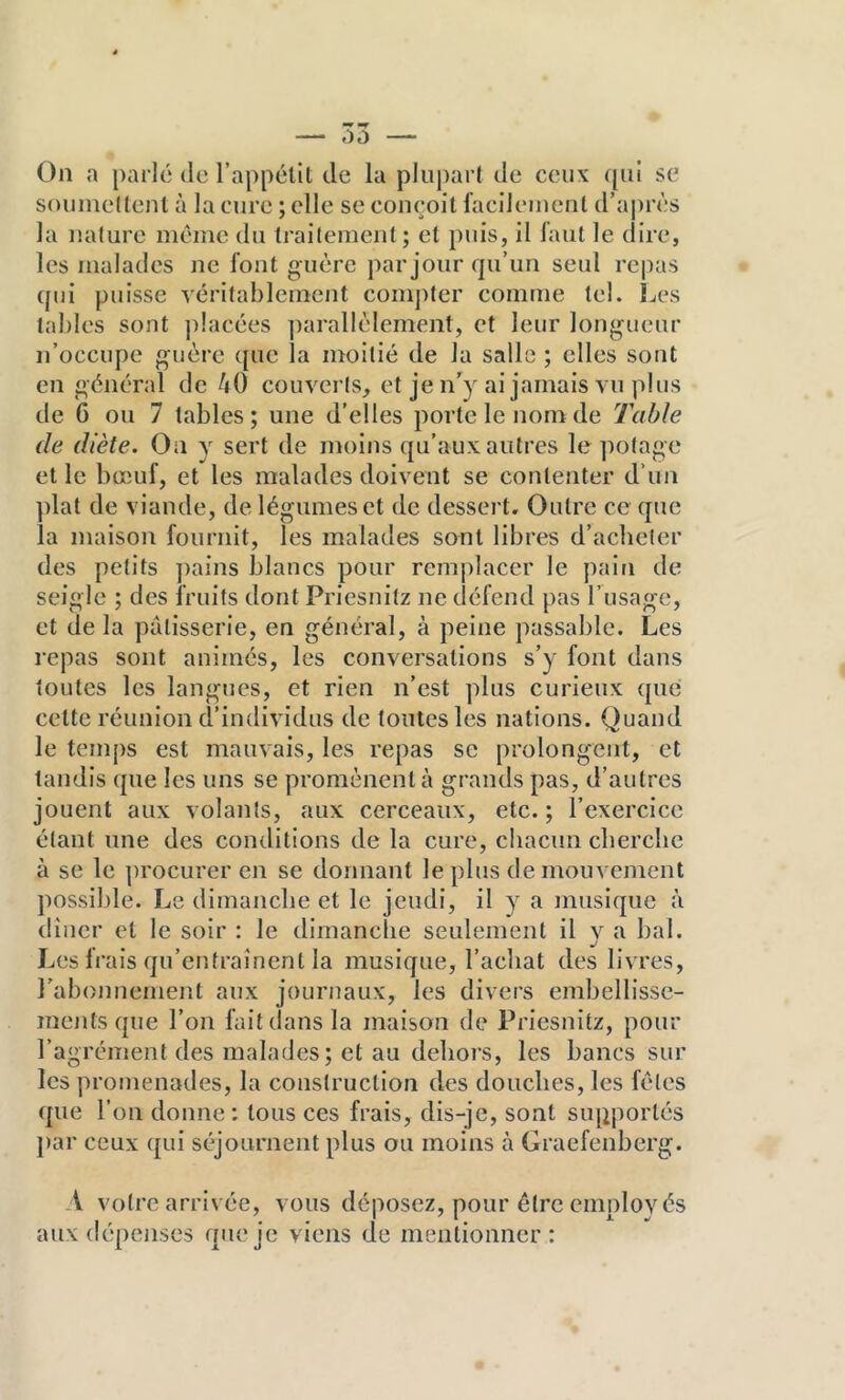 On a parlé de l’appétit de la pliij)art de ceux qui se soiiinedenl à la cure ; elle se conçoit facilement d’aj)rès la nature même du traitement; et puis, il faut le dire, les malades ne font g uère par jour qu’un seul repas qui puisse yérifableinent com])ter comme tel. Les tables sont placées parallèlement, et leur longueur n’occupe guère que la moitié de la salle ; elles sont en général de 40 couverts, et je n’y ai jamais vu plus de 6 ou 7 tables; une d’elles porte le nom de Table de diète. On y sert de moins qu’aux autres le ])otage et le bœuf, et les malades doivent se contenter d’un plat de viande, de légumes et de dessert. Outre ce que la maison fournit, les malades sont libres d’acheter des petits ])ains blancs pour remplacer le pain de seigle ; des fruits dont Priesnitz ne défcml pas l’usage, et de la pâtisserie, en général, à peine passable. Les repas sont animés, les conversations s’y font dans toutes les langues, et rien n’est plus curieux que cette réunion d’individus de toutes les nations. Quand le temps est mauvais, les repas se prolongent, et tandis que les uns se promènent à grands pas, d’autres jouent aux volants, aux cerceaux, etc. ; l’exercice étant une des conditions de la cure, chacun cliercbe à se le procurer en se donnant le plus de mouvement possible. Le dimanche et le jeudi, il y a musique à dîner et le soir : le dimanche seulement il y a bal. Les frais qu’entraînent la musique, l’achat des livres, rabonnement aux journaux, les divers embellisse- ments que l’on lait dans la maison de Priesnitz, pour l’agrément des malades ; et au dehors, les bancs sur les promenades, la construction des douches, les fêles que l’on donne: tous ces frais, dis-je, sont supportés j)ar ceux qui séjournent plus ou moins à Graefenberg. A votre arrivée, vous déposez, pour être employés aux dépenses que je viens de mentionner: