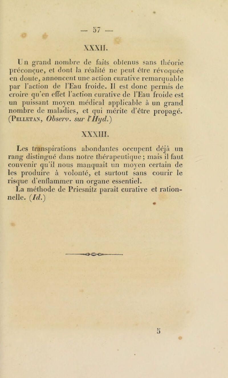 — 57 — \x\n. L 11 grand nombre de faits oblenus sans lliéorie préconçue, et dont la réalité ne peut être révoquée en doute, annoncent une action curative remarquable par l’action de l’Eau froide. Il est donc permis de croirc qu’en effet l’action curative de l’Eau froide est un puissant moyen médical applicable à un grand nombre de maladies, et qui mérite d’être propagé. (Pelletan, Observ. sur l’ILjcL) XXXIIL Les transpirations abondantes occupent déjà un rang distingué dans notre thérapeutique; mais il faut convenir qu’il nous manquait un moyen certain de les produire à volonté, et surtout sans courir le risque d’enllammer un organe essentiel. La méthode de Priesnitz paraît curative et ration- nelle. (/r/.)