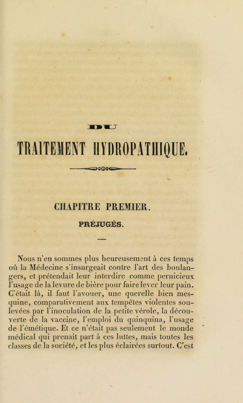 CHAPITRE PREMIER. PRÉJUGÉS. Nous n’en sommes plus heureusement à ces temps où la Médecine s’insurgeait contre Tart des boulan- gers, et prétendait leur interdire comme pernicieux l’usage de la levure de bière pour faire lever leur pain. C’était là, il faut l’avouer, une querelle bien mes- quine, comparalivement aux tempêtes violentes sou- levées par l’inoculation de la petite vérole, la décou- verte de la vaccine, l’emploi du quinquina, l’usage de l’émétique. Et ce n’était pas seulement le monde médical qui prenait part à ces luttes, mais toutes les classes de la société, et les plus éclairées surtout. C^est