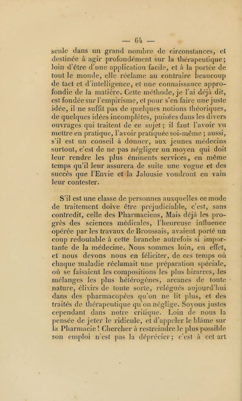 seule dans un grand nombre de circonslances, et destinée à agir profondément sur la tliérapeulique ; loin d’élre d’une application facile, et à la portée de tout le monde, elle réclame au contraire beaucoup de tact et d’intelligence, et une connaissance appro- fondie de la matière. Cette méthode, je l’ai déjà dit, est fondée sur l’empirisme, et pour s’en faire une juste idée, il ne suffit ])as de quelcpies notions théoriques, de quelques idées inconqjlètes, puisées dans les divers ouvrages qui traitent de ce sujet; il faut l’avoir vu mettre en pratique, l’avoir pratiquée soi-même ; aussi, s’il est un conseil à donner, aux jeunes médecins surtout, c’est de ne pas négliger un moyen qui doit leur rendre les plus éminents services, en même temps qu’il leur assurera de suite une vogue et des succès que l’Envie et la Jalousie voudront en vain leur contester. S’il est une classe de personnes auxquelles ce mode de traitement doive être préjudiciable, c’est, sans contredit, celle des Pharmaciens, Mais déjà les pro- grès des sciences médicales, l’heureuse inlluence opérée par les travaux de Broussais, avaient porté un coup redoutable à cette branche autrefois si inijior- tante de la médecine. Nous sommes loin, en effet, et nous devons nous en féliciter, de ces temps où chaque maladie réclamait une préparation spéciale, où se faisaient les compositions les plus bizarres, les mélanges les plus hétérogènes, arcanes de toute nature, élixirs de toute sorte, relégués aujourd’hui dans des pharmacopées qu’on ne lit plus, et des traités de thérapeutique qu’on néglige. Soyons justes cependant dans notre critique. Loin de nous la pensée de jeter le ridicule, et d’appeler le blâme sur la Pharmacie ! (Chercher à restreindre le ]dus possible son emploi n’est pas la déprécier; c’est à cet art