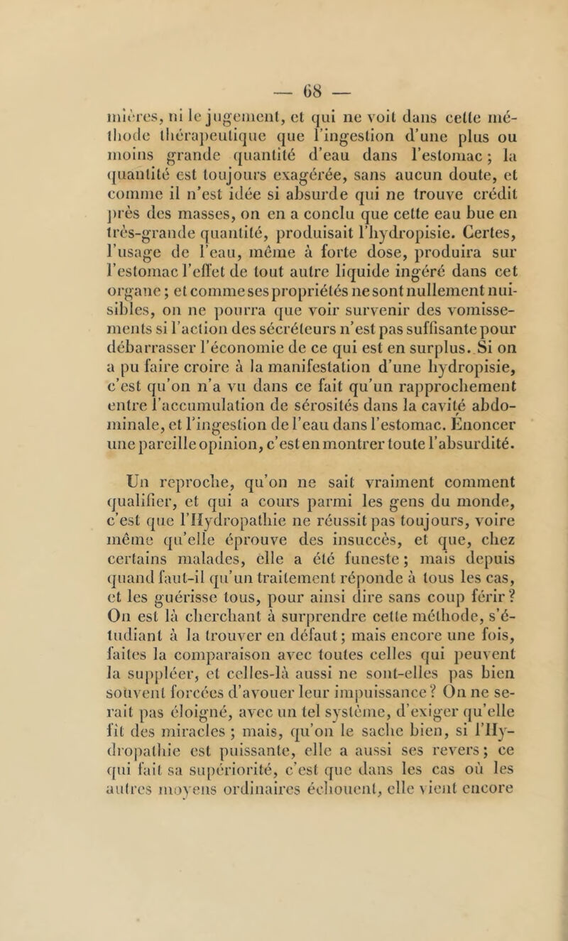 init ies, ni le jugement, et qui ne voit dans cette iné- tliode tliérajieulique que l’ingestion d’une plus ou moins grande (|uantité d’eau dans l’estomac ; la ([uantité est toujours exagérée, sans aucun doute, et comme il n’est idée si absurde qui ne trouve crédit j)rès des masses, on en a conclu que cette eau bue en très-grande quantité, produisait l’iiydropisic. Certes, l’usage de l’eau, même à forte dose, produira sur l’estomac l’eflet de tout autre liquide ingéré dans cet organe ; et comme ses propriétés ne sont nullement nui- sibles, on ne pourra que voir survenir des vomisse- ments si l’action des sécréteurs n’est pas suffisante pour débarrasser l’économie de ce qui est en surplus. Si on a pu faire croire à la manifestation d’une bydropisie, c’est qu’on n’a vu dans ce fait qu’un rapprochement entre l’accumulation de sérosités dans la cavité abdo- minale, et l’ingestion de l’eau dans l’estomac. Enoncer une pareille opinion, c’est en montrer toute l’absurdité. Un reproche, qu’on ne sait vraiment comment qualifier, et qui a cours parmi les gens du monde, c’est que l’Hydropathie ne réussit pas toujours, voire môme qu’elle éprouve des insuccès, et que, chez certains malades, elle a été funeste ; mais depuis quand faut-il qu’un traitement réponde à tous les cas, et les guérisse tous, pour ainsi dire sans coup férir? On est là cherchant à surprendre cette méthode, s’é- tudiant à la trouver en défaut; mais encore une fois, faites la comparaison avec toutes celles qui peuvent la suppléer, et celles-là aussi ne sont-elles pas bien souvent forcées d’avouer leur imjuiissance? On ne se- rait pas éloigné, avec un tel système, d’exiger qu’elle fît des miracles ; mais, qu’on le sache bien, si l’IIy- dropathie est puissante, elle a aussi ses revers; ce ([ui fait sa supériorité, c’est que dans les cas où les autres moyens ordinaires échouent, elle vient encore