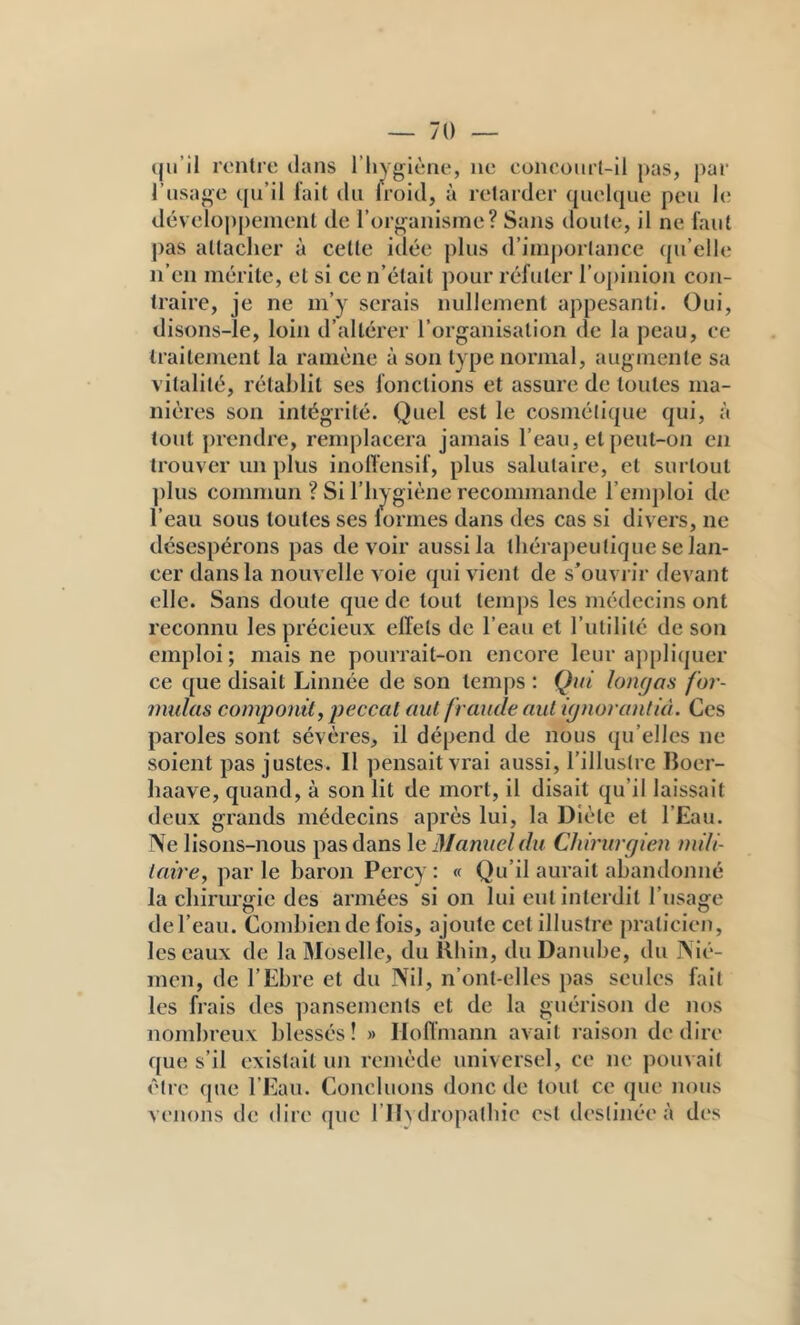 — 70 — (ju’il rentre dans l’hygiène, ne eoneoiirt-il pas, j)ar l’usage qu’il l’ait du Iroid, à retarder quel(|ue peu le développement de l’organisme? Sans doute, il ne faut pas attacher à cette idée plus d’imj)or(ance (pi’elh; n’en mérite, et si ce n’était pour réfuter roj)inion con- traire, je ne m’y serais nullement appesanti. Oui, disons-ïe, loin d’altérer l’organisation de la peau, ce traitement la ramène à son type normal, augmente sa vitalité, rétablit ses fonctions et assure de toutes ma- nières son intégrité. Quel est le cosmétique qui, à tout prendre, remplacera jamais l’eau, et peut-on en trouver un plus inollensif, plus salutaire, et surtout ])lus commun ? Si l’hygiène recommande rcmj)loi de l’eau sous toutes ses lormes dans des cas si divers, ne désespérons pas devoir aussi la théraj)eutique se lan- cer dans la nouvelle voie qui vient de s’ouvi ir devant elle. Sans doute que de tout temj)s les médecins ont reconnu les précieux effets de l’eau et l’utilité de son emploi; mais ne pourrait-on encore leur a])[)liquer ce que disait Linnée de son temps : Qui lomjas for- mulas compojiüy peccat aiU fraude aul {(jnoranlià. Ces paroles sont sévères, il dépend de nous qu’elles ne soient pas justes. Il ])ensait vrai aussi, l'illustre Boer- haave, quand, à son lit de mort, il disait qu’il laissait deux grands médecins après lui, la Diète et l’Eau. Ne lisons-nous pas dans Manuel du Chirurgien mili- laire, parle baron Percy: « Qu’il aurait abandonné la chirurgie des armées si on lui eut interdit l’usage del’eau. Combien de fois, ajoute cet illustre praticien, les eaux de la Moselle, du Khiii, du Danube, du Nié- men, de l’Ebre et du Nil, n’ont-elles pas seules fait les frais des pansements et de la guérison de nos nombreux blessés ! » Hoffmann avait raison de dire que s’il existait un remède universel, ce ne pouvait être que l’Eau. Concluons donc de tout ce que nous venons de dire que l’ID dropalhie est destinée à d(‘s