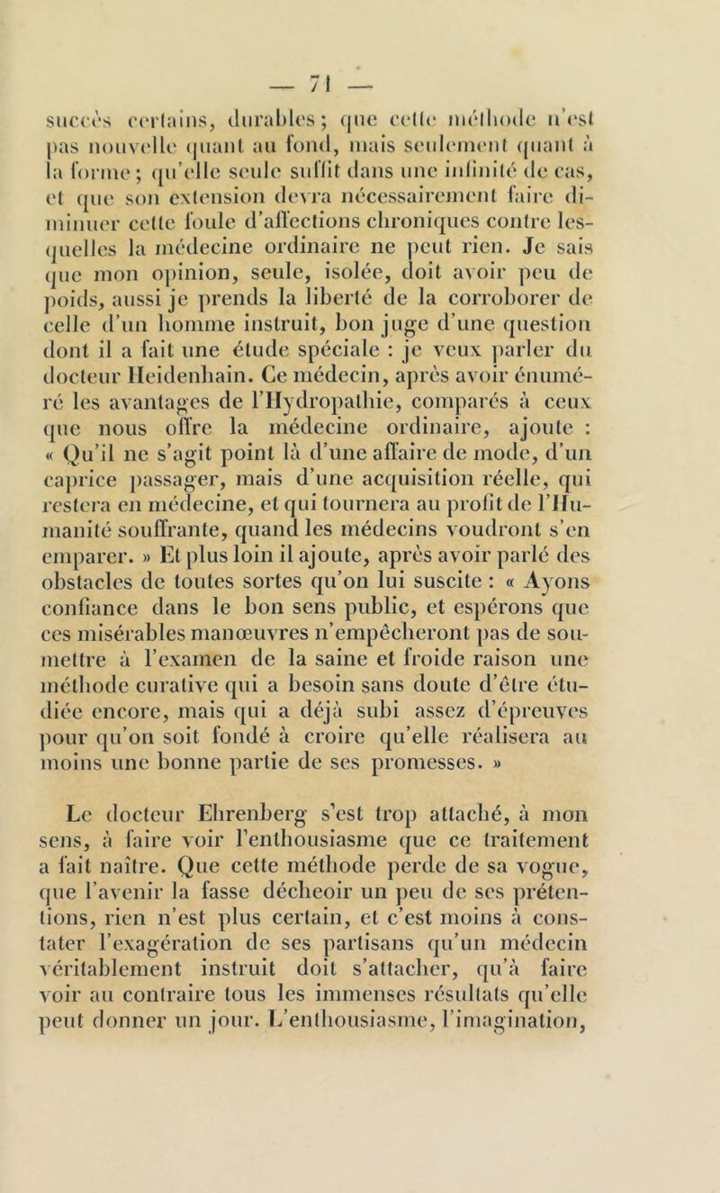 slu'ct's C(M(;uns, durables; (jiie C(‘l(<‘ nu'lliodc ii’csJ pas n()uv(‘llo (pianl au fond, mais sindcMiu'iil (|uan( à la fonno; (ju’ollc soûle suflit dans une iidinité do cas, o( que son extension devra nécessairejïient faire di- minuer cette foule d’alïections chroniques contre les- (juelles la médecine ordinaire ne peut rien. Je sais que mon oj)inion, seule, isolée, doit avoir peu de poids, aussi je ]>rends la liberté de la corroborer de celle d’un bomme instruit, bon juge d’une question dont il a fait une étude spéciale : je veux jiarler du docteur lleidenbain. Ce médecin, après avoir énumé- ré les avantages de l’IIydropatbie, comparés à ceux ([UC nous oiïrc la médecine ordinaire, ajoute : « Qu’il ne s’agit point là d’une affaire de mode, d’un caprice ])assager, mais d’une acquisition réelle, qui restera en médecine, et qui tournera au profit de l’Ifu- manité souffrante, quand les médecins voudront s’en emparer. » Et plus loin il ajoute, après avoir parlé des obstacles de toutes sortes qu’on lui suscite : « Ayons confiance dans le bon sens public, et espérons que ces misérables manœuvres n’empêcberont pas de sou- mettre à l’examen de la saine et froide raison une méthode curative qui a besoin sans doute d’étre étu- diée encore, mais qui a déjà subi assez d’épreuves pour ([u’on soit fondé à croire qu’elle réalisera au moins une bonne partie de ses promesses. » Le docteur Ehrenberg s’est trop attaché, à mon sens, à faire voir rentbousiasme que ce traitement a fait naître. Que cette méthode perde de sa vogue, que l’avenir la fasse décbeoir un peu de scs préten- tions, rien n’est plus certain, et c’est moins à cons- tater l’exagération de ses partisans qu’un médecin véritablement instruit doit s’attacher, qu’à faire ^ oir au contraire tous les immenses résultats qu’elle peut donner un jour. L’enthousiasme, l’imagination,