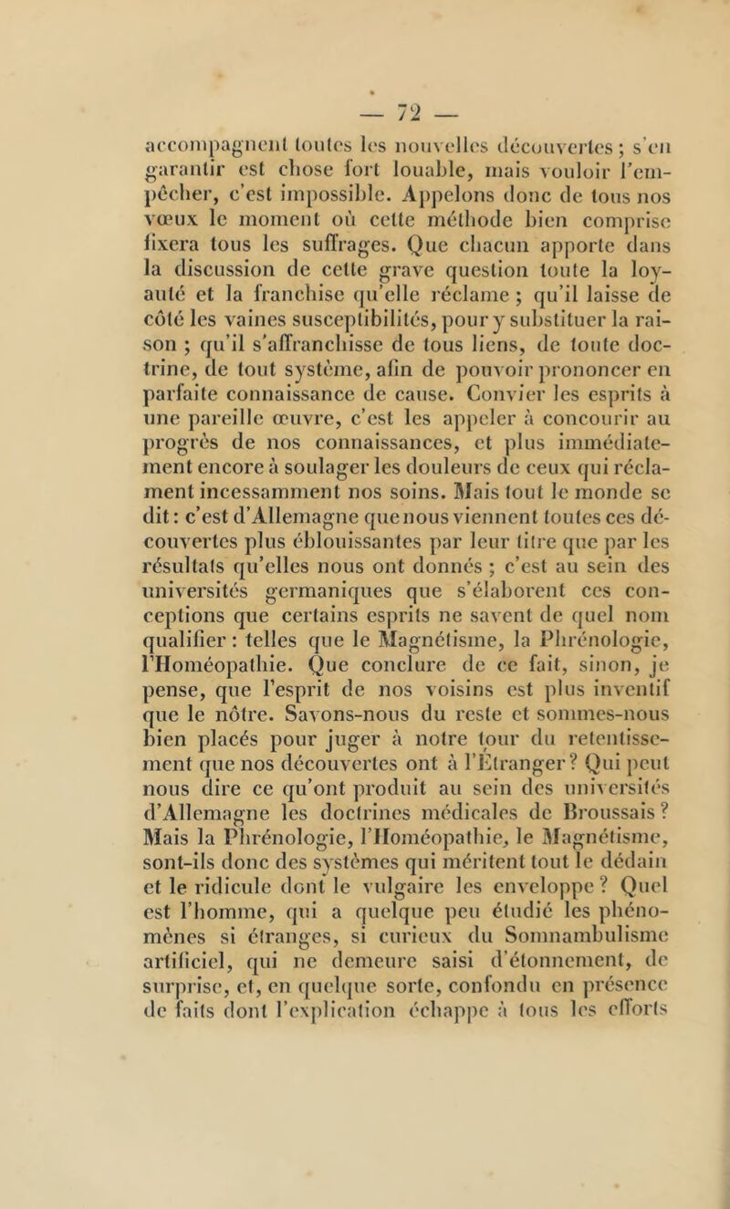 — 72 — accoiiipagiieiit loutcs les nouvelles découvertes; s’en garantir est cliose fort louable, mais vouloir l’em- pécber, c’est impossible. Appelons donc de tous nos vœux le moment où cette méthode bien comprise fixera tous les suffrages. Que chacun apporte dans la discussion de celle grave question toute la loy- auté et la franchise qu’elle l éclame ; qu’il laisse de coté les vaines susceptibilités, pour y substituer la rai- son ; qu’il s'affranchisse de tous liens, de toute doc- trine, de tout système, afin de pouvoir prononcer en parfaite connaissance de cause. Convier les esprits à une pareille œuvre, c’est les appeler à concourir au progrès de nos connaissances, et plus immédiate- ment encore à soulager les douleurs de ceux qui récla- ment incessamment nos soins. Mais tout le monde se dit; c’est d’Allemagne que nous viennent toutes ces de- couvertes plus éblouissantes par leur lilre que par les résultats qu’elles nous ont donnés ; c’est au sein des universités germaniques que s’élaborent ces con- ceptions que certains esprits ne savent de quel nom qualifier ; telles que le Magnétisme, la Phrénologie, PHoméopatliie. Que conclure de ce fait, sinon, je pense, que l’esprit de nos voisins est plus inventif que le nôtre. Savons-nous du reste et sommes-nous bien placés pour juger à notre tour du retentisse- ment que nos découvertes ont à l’Etranger? Qui peut nous dire ce qu’ont produit au sein des universités d’Allemagne les doctrines médicales de Broussais ? Mais la Phrénologie, l’IIoméopatlue, le Magnétisme, sont-ils donc des systèmes qui méritent tout le dédain et le ridicule dont le vulgaire les enveloppe ? Quel est l’homme, qui a quelque peu étudié les phéno- mènes si étranges, si curieux du Somnambulisme artificiel, qui ne demeure saisi d’étonnement, de surprise, et, en quelque sorte, confondu en présence de faits dont l’explication échappe à tous les efforts