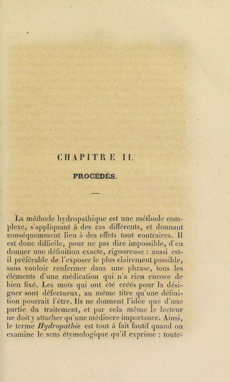 en API TUE 11. PROCEDES. La méthode liydropatliiquc est une méthode com- plexe, s’appliquant à des cas différents, et donnant conséquemment lieu à des effets tout contraires. Il est donc difficile, pour ne pas dire impossible, d’en donner une définition exacte, rigoureuse : aussi est- il préférable de l’exposer le plus clairement possible, sans vouloir renfermer dans une phrase, tous les éléments d’une médication qui n’a rien encore de bien fixé. Les mots qui ont été créés pour la dési- gner sont défectueux, au même titre qu’une défini- tion pourrait l’être. Ils ne donnent l’idée que d’une partie du traitement, et ])ar cela même le lecteur ne doit y attacher qu’une médiocre importance. Ainsi, le terme Ilijclropathie est tout à fait fautif quand on examine le sens étymologique qu’il exprime : toute-