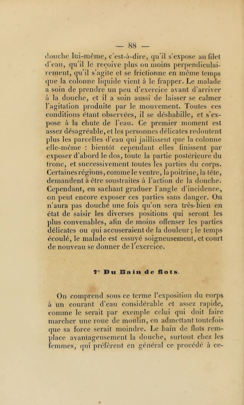 ilouclie lui-niêmc, c’est-à-dire, qu’il s’expose au filet d’eau, qu’il le reçoive plus ou moins perpendiculai- rement, qu’il s’agite et se frictionne en même temps ([lie la colonne liquide vient à le frapper. Le malade a soin de prendre un peu d’exercice avant d’arriver à la douclie, et il a soin aussi de laisser se calmer l’agitation produite par le mouvement. Toutes ces conditions étant observées, il se désliabille, et s’ex- pose à la chute de l’eau. Ce premier moment est assez désagréable, et les personnes délicates redoutent plus les parcelles d’eau qui jaillissent (jue la colonne elle-même : bient(jt cependant elles finissent par exposer d’abord le dos, toute la partie postérieure du tronc, et successivement toutes les parties du corps. Cerlainesrégions, comme le ventre, la poitrine, la tête, demandent à être soustraites à l’action de la douche. Cependant, en sachant graduer l’angle d’incidence, on peut encore exposer ces parties sans danger. On n’aura pas douché une fois qu’on sera très-bien en état de saisir les diverses positions qui seront les plus convenables, afin de moins offenser les parties délicates ou qui accuseraient de la douleur ; le temps écoulé, le malade est essuyé soigneusement, et court de nouveau se donner de l’exercice. 9*^ Du Bain de flots. On comprend sous ce terme l’exposition du corps à un courant d’eau considérable et assez rajiide, comme le serait par exemple celui qui doit faire marcher une roue de moulin, en admettant toutefois que sa force serait nioindre. Le bain de flots rem- place avantageusement la douche, surtout chez les femmes, qui préfèrent en général ce procédé à ce-