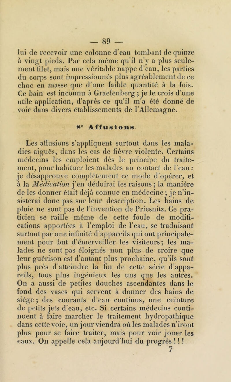 lui de recevoir une colonne d’eau tombant de quinze à vingt pieds. Par cela même qu’il n’y a plus seule- ment filet, mais une véritable nappe d’eau, les parties du corps sont impressionnés plus agréablement de ce choc en masse que d’une faible quantité à la fois. Ce bain est inconnu à Graefenberg ; je le crois d’une utile application, d’après ce qu’il m’a été donné de vmir dans divers établissements de l’Allemagne. Affusions- Les affusions s’appliquent surtout dans les mala- dies aigues, dans les cas de fîèvTe violente. Certains médecins les emploient dès le principe du traite- ment, pour habituer les malades au contact de l’eau: je désapprouve complètement ce mode d’opérer, et à la Médication j’en déduirai les raisons; la manière de les donner était déjà connue en médecine ; je n’in- sisterai donc pas sur leur description. Les bains de pluie ne sont pas de l’invention de Priesnitz. Ce pra- ticien se raille même de cette foule de modifi- cations apportées à l’emploi de l’eau, se traduisant surtout par une infinité d’appareils qui ont principale- ment pour but d’émerveiller les visiteurs; les ma- lades ne sont pas éloignés non plus de croire que leur guérison est d’autant plus prochaine, qu’ils sont plus près d’atteindre la fin de cette série d’appa- reils, tous plus ingénieux les uns que les autres. On a aussi de petites douches ascendantes dans le fond des vases qui servent à donner des bains de siège ; des courants d’eau continus, une ceinture de petits jets d’eau, etc. Si certains médecins conti- nuent à faire marcher le traitement hydropathique dans cette voie, un jour viendra où les malades n’iront plus pour se faire traiter, mais pour voir jouer les eaux. On appelle cela aujourd’hui du progrès! ! ! 7