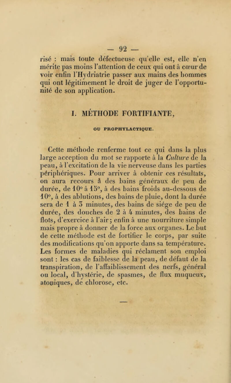 risé : mais toute défectueuse qu’elle est, elle n’en mérite pas moins l’attention de ceux qui ont à cœur de voir enfin l’Hydriatrie passer aux mains des hommes qui ont légitimement le droit de juger de l’opportu- nité de son application. I. MÉTHODE FORTIFIANTE, ou PROPHYLACTIQUE. Cette méthode renferme tout ce qui dans la plus large acception du mot se rapporte à la Culture de la peau, à l’excitation de la vie nerveuse dans les parties périphériques. Pour arriver à obtenir ces résultats, on aura recours à des bains généraux de peu de durée, de 10“ à 15“, à des bains froids au-dessous de 10“, à des ablutions, des bains de pluie, dont la durée sera de 1 à 3 minutes, des bains de siège de peu de durée, des douches de 2 à 4 minutes, des bains de Ilots, d’exercice à l’air; enfin à une nourriture simple mais propre à donner de la force aux organes. Le but de cette méthode est de fortifier le corps, par suite des modifications qu’on apporte dans sa température. Les formes de maladies qui réclament son emploi sont : les cas de faiblesse de la peau, de défaut de la transpiration, de l’affaiblissement des nerfs, général ou local, d’hystérie, de spasmes, de flux muqueux, atoniques, de chlorose, etc.