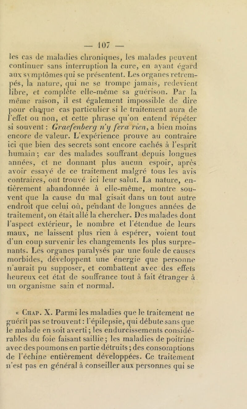 It'S cas de maladies chroniques, les malades peu^'eiit continuer sans interruption la cure, en ayant égard aux svmj)tdmes qui se présentent. Les organes retrem- pés, la nature, qui ne se trompe jamais, redevient libre, et complète elle-même sa guérison. Par la môme raison, il est également impossible de dire pour cbii,que cas particulier si le traitement aura de l’elTet ou non, et celte phrase qu’on entend répéter si souvent : Graefenberg ny fera rien, a bien moins encore de valeur. L’expérience prouve au contraire ici que bien des secrets sont encore cachés à l’esprit humain ; car des malades souffrant depuis longues années, et ne donnant plus aucun espoir, après avoir essayé de ce traitement malgré tous les avis contraires, ont trouvé ici leur salut. La nature, en- tièrement abandonnée à elle-même, montre sou- vent que la cause du mal gisait dans un tout autre endroit que celui où, pendant de longues années de traitement, on était allé la chercher. Des malades dont l’aspect extérieur, le nombre et l’étendue de leurs maux, ne laissent plus rien à espérer, voient tout d’un coup survenir les changements les plus surpre- nants. Les organes paralysés par une foule de causes morbides, développent une énergie que personne n’aurait pu supposer, et combattent avec des effets heureux cet état de souffrance tout à fait étranger à un organisme sain et normal. « CiiAP. X. Parmi les maladies que le traitement ne guérit pas se trouvent : l’épilepsie, qui débute sans que le malade en soit averti ; les endurcissements considé- rables du foie faisant saillie ; les maladies de poitrine avec des poumons en partie détruits ; des consomptions de l’échine entièrement développées. Ce traitement n’est pas en général <à conseiller aux personnes qui se