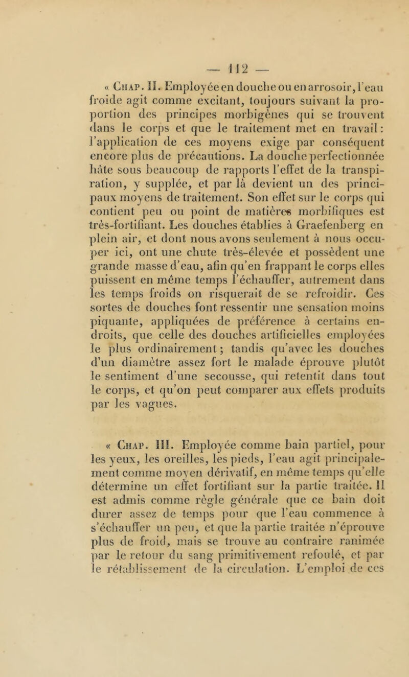 « Cil AP. 11. Employée en douche OU en arrosoir, l’eau froide agit comme excitant, toujours suivant la pro- portion des principes morbigènes qui se troin ent <lans le corjis et que le traitement met en travail : l’application de ces moyens exige par conséquent encore plus de précautions. La douche perfectionnée liàte sous beaucoup de rapports l’elTet de la transpi- ration, y supplée, et par là devient un des princi- paux moyens de traitement. Son elTet sur le corps qui contient peu ou point de matière« morbifiques est très-fortifiant. Les douches établies à Graefenberg en ])lein air, et dont nous avons seulement à nous occu- per ici, ont une chute très-élevée et possèdent une grande masse d’eau, afin qu’en frappant le corps elles puissent en même temps l’écliauller, autrement dans les temps froids on risquerait de se refroidir. Ces sortes de douches font ressentir une sensation moins piquante, appliquées de préférence à certains en- droits, que celle des douches artificielles employées le plus ordinairement ; tandis qu’avec les douches d’un diamètre assez fort le malade éprouve plutôt le sentiment d’une secousse, qui retentit dans tout le corps, et qu’on peut comparer aux effets produits par les vagues. « Chai». 111. Employée comme bain partiel, poul- ies yeux, les oreilles, les pieds, l’eau agit princijiale- ment comme moyen dérivatif, en même temps (ju’elle détermine un elTet fortifiant sur la partie traitée. 11 est admis comme règle générale que ce bain doit durer assez de temps pour que l’eau commence à s’échaulTer un peu, et que la partie traitée n’éprouve plus de froid, mais se trouve au contraire ranimée par le retour du sang primitivement refoulé, et par le rétalilisscrnent de la cii’culalion. L’emploi de ces