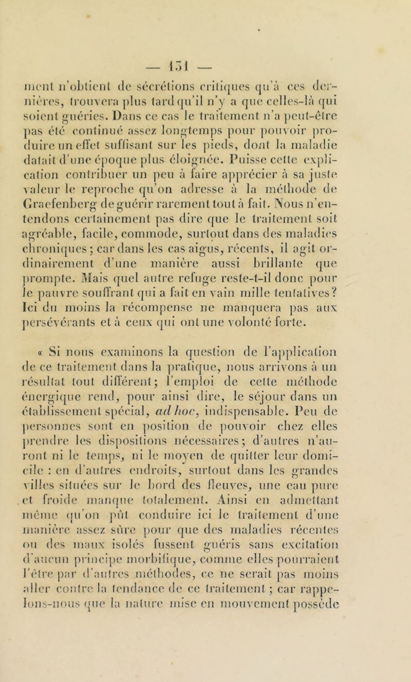 iiu'iil ii’obllcnl lie sécrétions rrill(|iies qu’à ccs der- nières, li’onvera ])lus tard qu’il n’y a que celles-là ({ul soient guéries. Dans ce cas le traitement n’a ])cut-élre pas été continué assez longtemps pour ])ouv<)ir pro- duire un eilet suHisant sur les ])ieds, dont la maladie datait d’une éjjoque plus éloignée. Puisse cette expli- cation contribuer un peu à l'aire apprécier à sa juste valeur le reproche qu’on adresse à la méthode de (îraefenberg de guérir rarement tout à fait, ÎVous n’en- tendons certainement pas dire (pie le traitement soit agréable, facile, commode, surtout dans des maladies chroniques ; car dans les cas aigus, récents, il agit or- dinairement d’une manière aussi brillante (jue jirompte. Mais quel autre refuge reste-t-il donc ])our le pauvre soulTrant qui a fait en v ain mille tentatives? Ici du moins la récompense ne manquera ])as aux jiei’sévérants et à ceux qui ont une volonté forte. « Si nous examinons la question de l’application de ce traitement dans la ]n’atique, nous arrivons à un lésultat tout dillérent; l’emploi de cette méthode énergi([ue rend, pour ainsi dire, le séjour dans un établissement spécial, ad hoc, indispensable. Peu de personnes sont en position de ]iouvoir chez elles prendre l(‘s dispositions nécessaires; d’autres n’au- ront ni le temps, ni le moyen de (piitter leur domi- cile : en d’autres (Midroits, surtout dans les grandes •\ ilh's situées sui' le bord des lleuves, une eau pure et froide mampn* totalement. Ainsi en admettant même (ui’on ju'it conduii’e ici le traitement d’une manièie assez sure pour que des maladies récentes ou des maux isolés fussent guéris sans excitation d’aucun princijje morbiliijue, comme elles pouri'aienl l'être |)ar d’autres méthodes, ce ne serait pas moins aller contre la tendance de ce traitement ; car rappe- lons-nous (pie la nature mise en mouvement possède