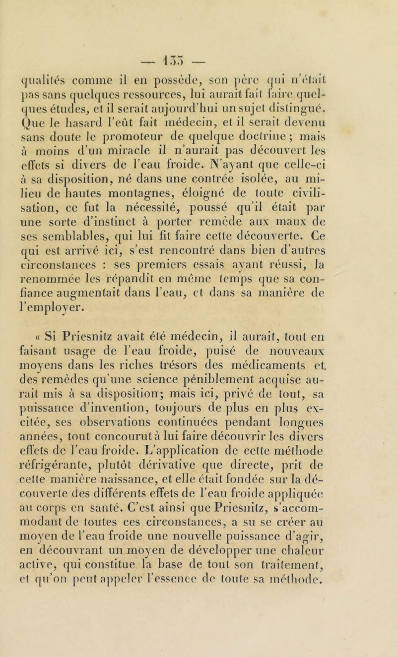 (|iiali(és comme il en possède, son |)ère (jtii n’èlait j)assans quelques ressources, lui aurait fail l’aire <juel- ques éludes, et il serait aujourd’hui un sujet distingué. Que le hasard l’eût fait médecin, et il serait devenu sans doute Je promoteur de quelque doctrine ; mais à moins d’un miracle il n’aurait pas découvert les effets si divers de l’eau froide. N’ayant que celle-ci à sa disposition, né dans une contrée isolée, au mi- lieu de hautes montagnes, éloigné de toute civili- sation, ce fut la nécessité, poussé qu’il était par une sorte d’instinct à porter remède aux maux de ses semblables, qui lui fil faire cette découverte. Ce qui est arrivé ici, s’est rencontré dans bien d’autres circonstances : ses premiers essais ayant réussi, la renommée les répandit en même temps que sa con- fiance augmentait dans l’eau, cl dans sa manière de l’employer. « Si Priesnilz avait été médecin, il aurait, tout en faisant usage de l’eau froide, ])uisé de nouveaux moyens dans les riches trésors des médicaments et. des remèdes qu’une science péniblement acquise au- rait mis à sa disposition; mais ici, privé de tout, sa })uissance d’invention, toujours de plus en plus ex- citée, ses observations continuées pendant longues années, tout concourut à lui faire découvrir les divers effets de l’eau froide. L’application de celte mélliode réfrigérante, plutôt dérivative que directe, prit de celle manière naissance, et elle était fondée sur la dé- couverte des différents effets de l’eau froide appliquée au corps en santé. C’est ainsi que Prlesnitz, s’accom- modant de toutes ces circonstances, a su se créer au moyen de l’eau froide une nouvelle puissance d’agir, en découvrant un moyen de développer une chaleur active, qui constitue la base de tout son traitement, cl qu’on peut appeler l’essence de toute sa méthode.