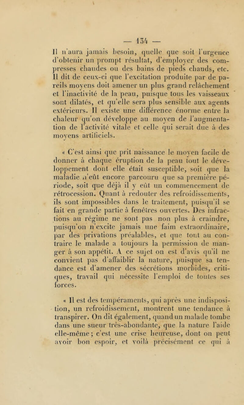 II n’aura jamais Ijesoln, quelle que soit rurgeiice (robteiiir uu prompt résultat, d’euq)lo}er des com- presses chaudes ou des bains de pieds chauds, etc. II dit de ceux-ci que l’excitation produite par de pa- reils moyens doit amener un plus grand relâchement et l’inactivité de la peau, puisque tous les vaisseaux sont dilatés, et qu’elle sera plus sensible aux agents extérieurs. Il existe une dilîérencc énorme entre la chaleur ([u’on développe au moyen de l’augmenta- tion de l’activité vitale et celle qui sei’ait due à des moyens artillciels. « C’est ainsi que prit naissance le moyen facile de donner à chaque éruption de la peau tout le déve- loppement dont elle était susceptible, soit que la maladie xi’eût encore parcouru que sa première pé- riode, soit que déjà il y eût un commencement de rétrocession. Quant à redouter des refroidissements, ils sont impossil)les dans le traitement, ])uis(ju’il se fait en grande partie à fenêtres ouvertes. Des infrac- tions au régime ne sont pas non plus à craindre, puisqu’on n’excite jamais une faim extraordinaire, par des privations préalables, et que tout au con- traire le malade a toujours la permission de man- ger à son appétit. A ce sujet on est d’avis (ju’il ne convient pas d’afl’aiblir la nature, |)uisque sa ten- dance est d’amener des sécrétions morbides, criti- ([ues, travail qui nécessite l’emploi de foutes ses forces. « Il est des tempéraments, qui a[)rès une indisposl- 'tion, un refroidissement, montrent une tendance à transpirer. On dit également, quand un malade tombe dans une sueur très-abondante, que la nature l’aide elle-même ; c’est une crise heureuse, dont on peut avoir bon espoir, et voilà ]n’écisémenf ce qui à