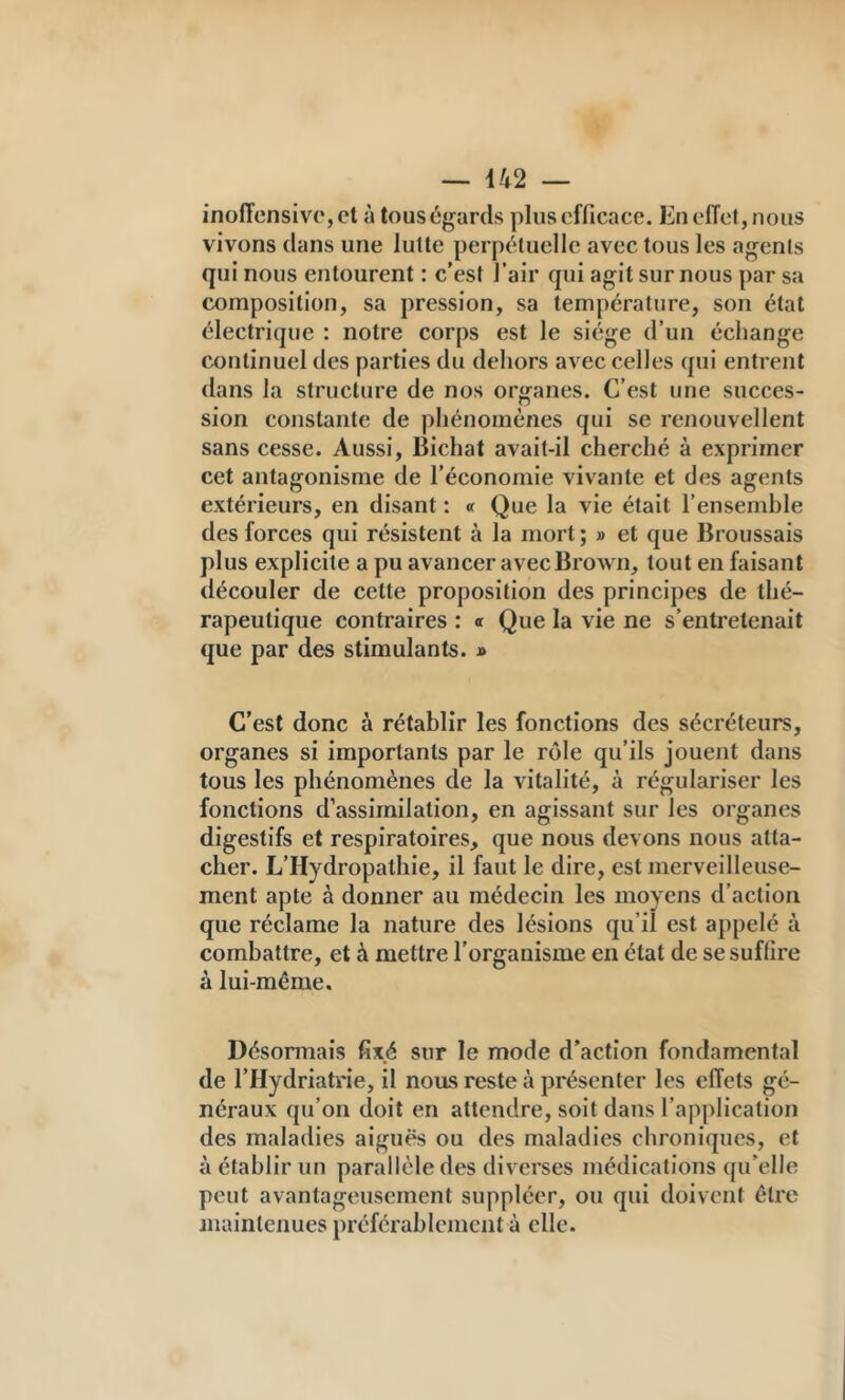 ino(Tensiv(',el à tous égards plus efficace. Eu effet, nous vivons dans une lutte perpétuelle avec tous les agents qui nous entourent : c’est l’air qui agit sur nous par sa composition, sa pression, sa température, son état électrique : notre corps est le siège d’un échange continuel des parties du deliors avec celles qui entrent dans la structure de nos organes. C’est une succes- sion constante de phénomènes qui se renouvellent sans cesse. Aussi, Bichat avait-il cherché à exprimer cet antagonisme de l’économie vivante et des agents extérieurs, en disant : « Que la vie était l’ensemble des forces qui résistent à la mort ; » et que Broussais plus explicite a pu avancer avec Brown, tout en faisant découler de cette proposition des principes de thé- rapeutique contraires : « Que la vie ne s’entretenait que par des stimulants. » C’est donc à rétablir les fonctions des sécréteurs, organes si importants par le rôle qu’ils jouent dans tous les phénomènes de la vitalité, à régulariser les fonctions d’assimilation, en agissant sur les organes digestifs et respiratoires, que nous devons nous atta- cher. L’Hydropathie, il faut le dire, est merveilleuse- ment apte à donner au médecin les moyens d’action que réclame la nature des lésions qu’il est appelé à combattre, et à mettre l’organisme en état de se suffire à lui-même. Désormais fixé sur le mode d’action fondamental de l’Hydriatrie, il nous reste à présenter les effets gé- néraux qu’on doit en attendre, soit dans l’application des maladies aiguës ou des maladies chroniques, et à établir un parallèle des diverses médications qu’elle peut avantageusement suppléer, ou qui doivent être maintenues préférablement à elle.