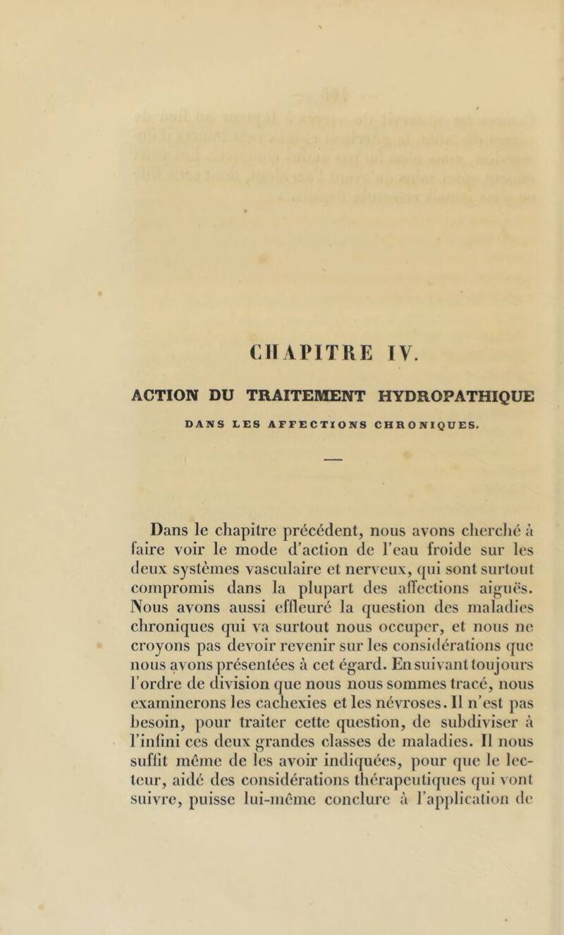 CHAPITRE IV. ACTION DU TRAITEMENT HYDROPATHIQUE DANS LES AFFECTIONS CHRONIQUES. Dans le chapitre précédent, nous avons clierclié à Taire voir le mode d’action de l’eau froide sur les deux systèmes vasculaire et nerveux, (pii sont surtout compromis dans la plupart des alfections aiguës. Nous avons aussi effleuré la question des maladies chroniques qui va surtout nous occuper, et nous ne croyons pas devoir revenir sur les considérations ([ue nous avons présentées à cet égard. En suivant toujours l’ordre de division que nous nous sommes tracé, nous examinerons les cachexies et les névroses. Il n’est pas besoin, pour traiter cette question, de subdiviser à l’inlini ces deux grandes classes de maladies. Il nous suffit même de les avoir indi([uées, pour que le lec- teur, aidé des considérations thérapeutiques qui vont suivre, puisse lui-même conclure à l’application de