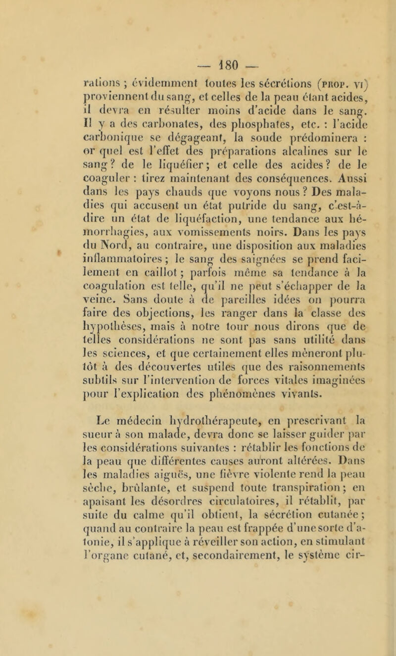 râlions ; évidemment toutes les sécrétions (pkop. vi) proviennent (lu sang, et celles de la peau étant acides, il devra en résulter moins d’acide dans le sang. Il Y a des carbonates, des pliosj)liafes, etc. : l’acide carbonique se dégageant, la soude ])rédominera ; or (piel est l’elTet des préparations alcalines sur le sang? de le liquéfier; et celle des acides? de le coaguler : tirez maintenant des conséquences. Aussi dans les pays chauds que v^oyons nous ? Des mala- dies qui accusent un état putride du sang, c’est-à- dire un état de liquéfaction, une tendance aux bé- morrliagles, aux vomissements noirs. Dans les pays du Nord, au contraire, une disposition aux maladies iidlammalolres ; le sang des saignées se prend faci- lement en caillot ; parfois même sa tendance à la coagulation est telle, qu’il ne peut s’écliaj)per de la veine. Sans doute à de pareilles idées on j)ourra faire des objections, les ranger dans la classe des liypolbèses, mais à notre tour nous dirons que de telles considérations ne sont pas sans utilité dans les sciences, et que certainement elles mèneront plu- tôt à des découvertes utiles que des raisonnements subtils sur rintervention de forces vitales imaginées ])our l’explication des phénomènes vivants. Le médecin liydrothérapeute, en prescrivant la sueur à son malade, devra donc se laisser guider jiar les considérations suiv^antes : rétablir les fonctions de la j)eau que diiïérentes causes auront altérées. Dans les maladies aiguës, une fièvre violente rend la peau sèclic, bridante, et suspend toute transpiration; en apaisant les désordres circulatoires, il rétablit, par suite du calme qu’il obtient, la sécrétion cutanée; quand au contraire la peau est frappée d’une sorte d’a- tonie, il s’appli({ue à réveiller son action, en stimulant l’organe cutané, et, secondairement, le système cir-