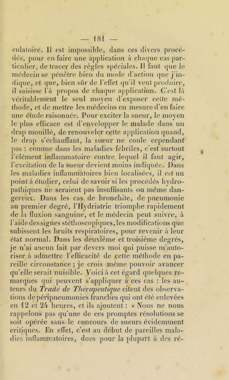 cnlaloirc. Il est impossible, clans ces divers procé- dés, pour en faire une application à chacjue cas par- ticulier, de tracer des règles spéciales. Il faut ejue le médecin se pénètre bien du mode d’action (pie j’in- dic{ue, et cfue, bien sûr de l’elTet (ju’il veut pj oduire, il saisisse l’à propos de chaque application. C’est là véritablement le seul moyen d’exposer celte mé- ibode, et de mettre les médecins en mesure d’en faire une élude raisonnée. Pour exciter la sueur, le moyen le plus efllcace est d’envelopper le malade dans un (Ira]) mouillé, de renouveler celte application quand, le drap s’échauffant, la sueur ne coule cependant ])as : comme dans les maladies fébriles, c’est surtout l’élément inflammatoire contre lequel il faut agir, l’excitation de la sueur devient moins indicpiée. Dans les maladies inflammatoires bien localisées, il est un point à étudier, celui de savoir si les procédés liydro- patliiques ne seraient pas insuffisants ou même dan- gereux. Dans les cas de bronchite, de pneumonie au premier degré, l’Hydriatrie triomphe rapidement de la fluxion sanguine, et le médecin peut suivre, à l’aide dessignes stéthoscopiques, les modifications que subissent les bruits respiratoires, pour revenir à leur état normal. Dans les deuxième et troisième degrés, je n’ai aucun fait par devers moi qui puisse m’auto- riser à admettre l’efficacité de cette méthode en pa- reille circonstance ; je crois même pouvoir avancer qu’elle serait nuisible. Voici à cet égard quelques re- marques (]ui peuvent s’appliquer à ces cas ; les au- teurs du Traité de Thérapeutique citent des observa- tions depéripneumonies franches qui ont été enlevées en 12 et 24 heures, et ils ajoutent : « Nous ne nous rappelons pas qu’une de ces promptes résolutions se soit opérée sans le concours de sueurs évidemment critiques. En effet, c’est au début de pareilles mala- dies inflammatoires, dues pour la plupart à des ré-