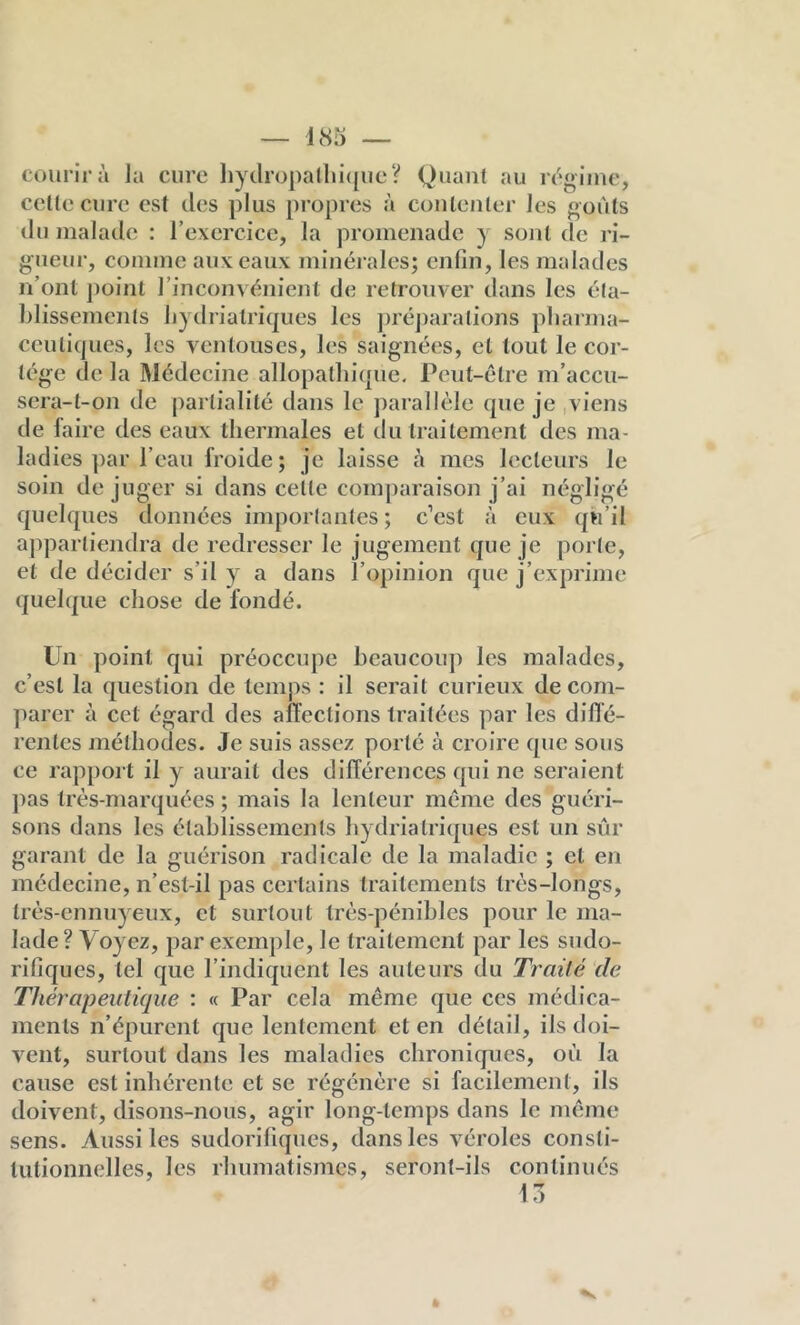 courir à Ja cure ]iytlrüpa(lii(|iie V Quant au regiiuc, cette cure est des plus propres à contenter Jes «oùls iiu malade : l’exercice, la promenade y sont de là- gneur, comme aux eaux minérales; enfin, les malades n’ont point l’inconvénient de retrouver dans les éta- blissements liydrialriques les ])réj)aralions pharma- ceutiques, les ventouses, les saignées, et tout le cor- tège de la Médecine allopathique. Peut-être m’accu- sera-t-on de partialité dans le j)arallèle que je ,viens de faire des eaux thermales et du traitement des ma- ladies par l’eau froide; je laisse à mes lecteurs le soin déjuger si dans cette comparaison j’ai négligé quelques données importantes; c’est à eux qû’il a])parliendra de redresser le jugement que je porte, et de décider s’il y a dans l’opinion que j’exprime quelque chose de fondé. Un point qui préoccupe heaucou]) les malades, c’est la question de temps : il serait curieux de com- parer à cet égard des affections traitées par les difie- rentes méthodes. Je suis assez porté à croire que sous ce rapport il y aurait des différences qui ne seraient pas très-marquées ; mais la lenteur même des guéri- sons dans les étahlissements hydriatriques est un sûr garant de la guérison radicale de la maladie ; et en médecine, n’est-il pas certains traitements très-longs, très-ennuyeux, et surtout très-pénibles pour le ma- lade? Voyez, par exemple, le traitement par les sudo- rifiques, tel que l’indiquent les auteurs du Traité de Thérapeutique : « Par cela même que ces médica- ments n’épurent que lentement et en détail, ils doi- vent, surtout dans les maladies chroniques, où la cause est inhérente et se régénère si facilement, ils doivent, disons-nous, agir long-temps dans le même sens. Aussi les sudorifiques, dans les véroles consti- tutionnelles, les rhumatismes, seront-ils continués 13