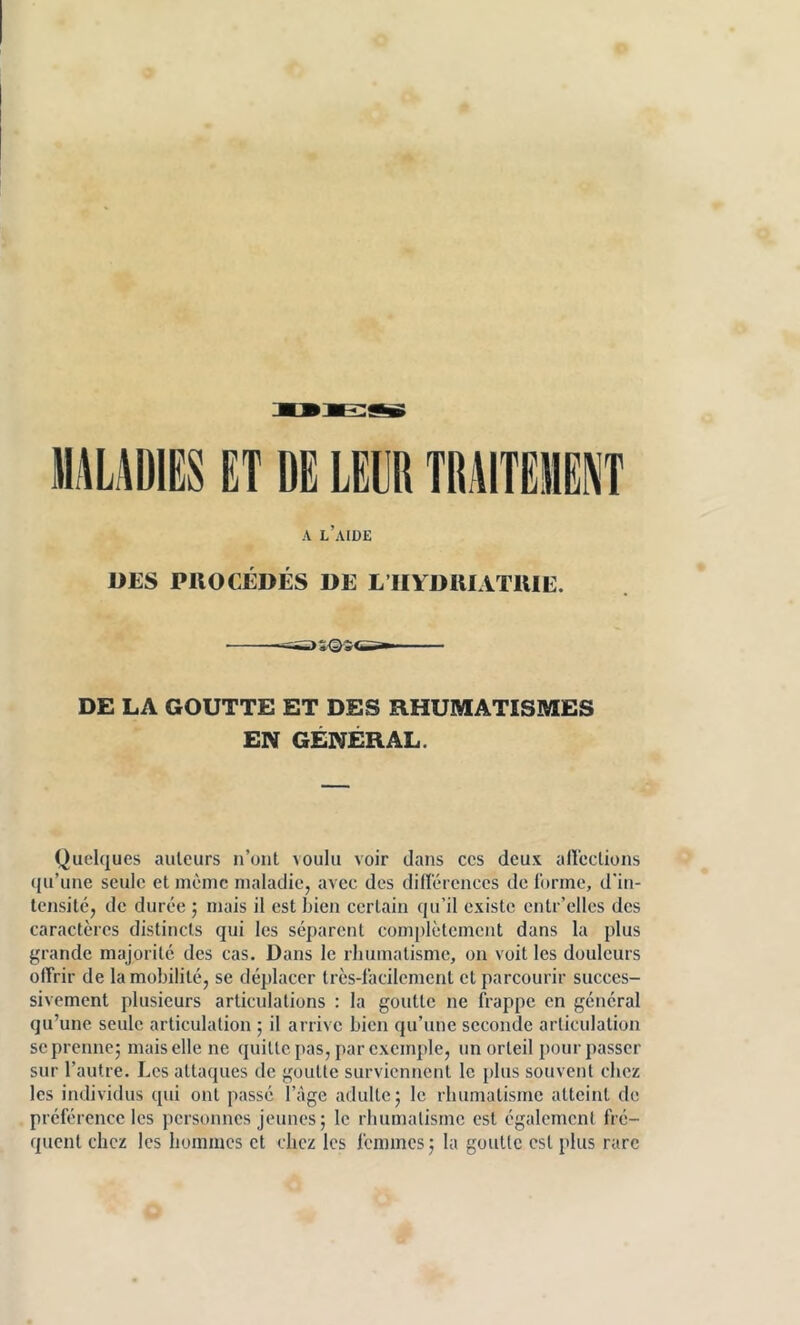 A l’aide DES PIIOCÉDÉS DE L’IIYDRIATllIE. DE LA GOUTTE ET DES RHUMATISMES EN GENERAL. Quelques auteurs n’ont voulu voir dans ces deux aircctions qu’une seule et même maladie, avec des dilï'érenccs de Idrme, d'in- tensité, de durée 5 mais il est Lien certain qu’il existe entr’elles des caractères distincts qui les séparent complètement dans la plus grande majorité des cas. Dans le rhumatisme, on voit les douleurs olfrir de la mobilité, se déplacer très-lacilcment et parcourir succes- sivement plusieurs articulations : la goutte ne frappe en général qu’une seule articulation ; il arrive bien qu’une seconde articulation SC prenne; mais elle ne quitte pas, par exemple, un orteil pour passer sur l’autre. Les attaques de goutte surviennent le plus souvent chez les individus qui ont passé l’àge adulte; le rbumatisiiic atteint de préférence les personnes jeunes; le rhumatisme est également fré- quent chez les hommes et chez les femmes ; la goutte est plus rare