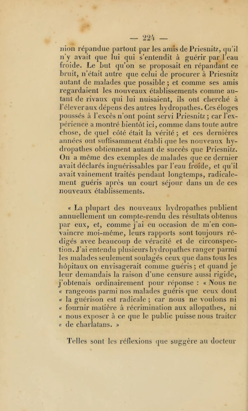 jjion répandue partout par les amis de Priesnîtz, ([u’il n’y avait que lui qui s’entendît à guérir par l’eau froide. Le Lut qu’on se proposait en ré|)andant ce bruit, n’était autre que celui de procurer à Priesnitz autant de malades que possible ; et comme ses amis regardaient les nouveaux établissements comme au- tant de rivaux qui lui nuisaient, ils ont cherché à l’élever aux dépens des autres hydro[)athes. Ces éloges j)oussés à l’excès n’ont |)olnt servi Priesnitz; carTex- j)érience a montré bientôt ici, comme dans toute autre chose, de quel côté était la vérité ; et ces dernières années ont suflisamment établi que les nouveaux hy- dropathes obtiennent autant de succès que Priesnitz. On a même des exemples de malades que ce dernier avait déclarés inguérissables ])ar l’eau froide, et qu’il avait vainement traités pendant longtemps, radicale- ment guéris après un court séjour dans un de ces nouveaux établissements. « La plupart des nouveaux hydropathes publient annuellement un compte-rendu des résultats obtenus par eux, et, comme j’ai eu occasion de m’en coji- vaincre moi-même, leurs rapports sont toujours ré- digés avec beaucoup de véracité et de circonspec- tion. J’ai entendu plusieurs hydropathes ranger parmi les malades seulement soulagés ceux que dans tous les hôpitaux on envisagerait comme guéris ; et quand je leur demandais la raison d’une censure aussi rigide, j’obtenais ordinairement pour réponse : « Nous ne « rangeons parmi nos malades guéris que ceux dont « la guérison est radicale ; car nous ne voulons ni « fournir matière à récrimination aux allopathes, ni « nous ex|)oser à ce que le public ])uisse nous traiter « de charialans. » T<'lles sont les rcllexions (pie suggère au docteur