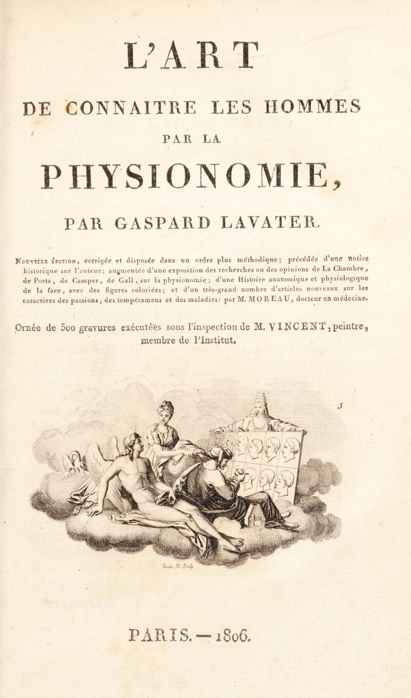 T Va p nr JLj il 11 J. DE CONNAITRE LES HOMMES PAR LA P H Y SIO N O MIE, PAR GASPARD LAVAT ER. NoüvEttE idTiON, corrigée et disposée dans un ordre plus méthodique ; précédée d uné ïiotice historique sur l’auteur; augmentée d’une exposition des recherches ou des opinions de La Chambre , de Porta , de Camper, de Gall , sur la physionomie ; d’une Histoire anatomique et physiologique de la face, avec des figirres coloriées; et d’un très-grand nombre d’articles nouveaux sur les caractères des passions} des tempéramens et des maladies : par M. MO R E AÜ, docteur en médecine^ Ornée de 5oo gravures exécutées sous l’inspection de îrï. YI NC B N T 2 peintre membre de l’Institut,, ê PARIS