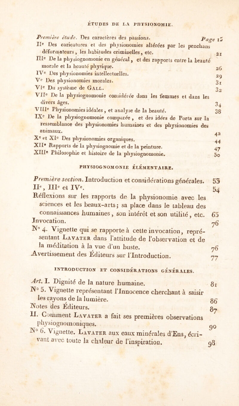 Première étude, Des caractères des passions. Page i5 IIe Des caricatures et des physionomies altérées par les penchans déforœateurs , les habitudes criminelles, etc. 21 IIIe De la physiognomonie en général, et des rapports entre la beauté morale et la beauté physique. IVe Des physionomies intellectuelles. Ve Des physionomies morales. VIe Du système de Gall. VIIe De la physiognomonie considérée dans les femmes et dans les divers âges. VIIIe Physionomies idéales , et analyse de la beauté. IXe De la physiognomonie comparée , et des idées de Porta sur la ressemblance des physionomies humaines et des physionomies des animaux. Xe et XIe Des physionomies organiques. XII® Rapports de la physiognomie et de la peinture. XIIIe Philosophie et histoire de la physiognomonie. 26 29 3i 3 2 34 38 42 44 47 5o PHYSIOGNOMONIE ELEMENTAIRE* Pt eniiet e section. Introduction et considérations générales. IIe, IIIe et IVe. Réflexions sur les rapports de la physionomie avec les sciences et les beaux-arts ; sa place dans le tableau des connaissances humaines, son intérêt et son utilité, etc. Invocation. 4. Vignette qui se rapporte à cette invocation, repré¬ sentant Davater dans 1 attitude de l’observation et de la méditation à la vue d’un buste. Avei tissement des Éditeurs sur l lntroduction. 55 54 65 76 rj6 77 INTRODUCTION ET CONSIDERATIONS GENERALES. Art. I, Dignité de la nature humaine. N° 5. Vignette représentant l’Innocence cherchant à saisir les rayons de la lumière. Notes des Éditeurs. II. Comment Davater a fait ses premières observations physiognomoniques. N° 6‘ ^guette. Lavater aux eaux minérales d’Ens, écri¬ vant avec toute la chaleur de l’inspiration. 81 86 87 90 9S