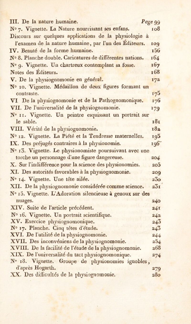 III. De la nature humaine. Page 99 N° 7. Vignette. La Nature nourrissant ses enfans. 108 Discours sur quelques applications de la physiologie à l’examen de la nature humaine, par l’un des Éditeurs. 109 IV. Beauté de la forme humaine. i56 N° 8. Planche double. Caricatures de différentes nations. 164 N° 9. Vignette. Un chartreux contemplant sa fosse. 167 Notes des Éditeurs. 168 V. De la physiognomonie en général. 172 N° 10. Vignette. Médaillon de deux figures formant un contraste. ' 17^ VI De la physiognomonie et de la Pathognomonique. 176 VII. De l’universalité de la physiognomonie. 179 N® 11. Vignette. Un peintre esquissant un portrait sur le sable. 181 VIII. Vérité de la physiognomonie. 182 N° 12. Vignette. La Piété et la Tendresse maternelles. 195 IX. Des préjugés contraires à la physionomie. 196 N° i5. Vignette, Le physionomiste poursuivant avec une torche un personnage d’une figure dangereuse. 204 X. Sur l’indifférence pour la science des physionomies. 2o5 XI. Des autorités favorables à la physiognomonie. 209 N° 14. Vignette. Une tête ailée. 23o XII. De la physiognomonie considérée comme science. 231 N° i5. Vignette. L’Adoration silencieuse à genoux sur des nuages. 240 XIV. Suite de l’article précédent. 241 N° 16. Vignette. Un portrait scientifique. 242 XV. Exercice physiognomonique. 240 N° 17. Planche. Cinq têtes d’étude. 243 XVI. De futilité de la physiognomonie. 244 XVII. Des inconvéniens de la physiognomonie. 254 XVIII. De la facilité de l’étude de la physiognomonie. 268 XIX. De funiversaiité du tact physiognomonique. 274 N° 18. Vignette. Groupe de physionomies ignobles, d’après Hogarth. 279