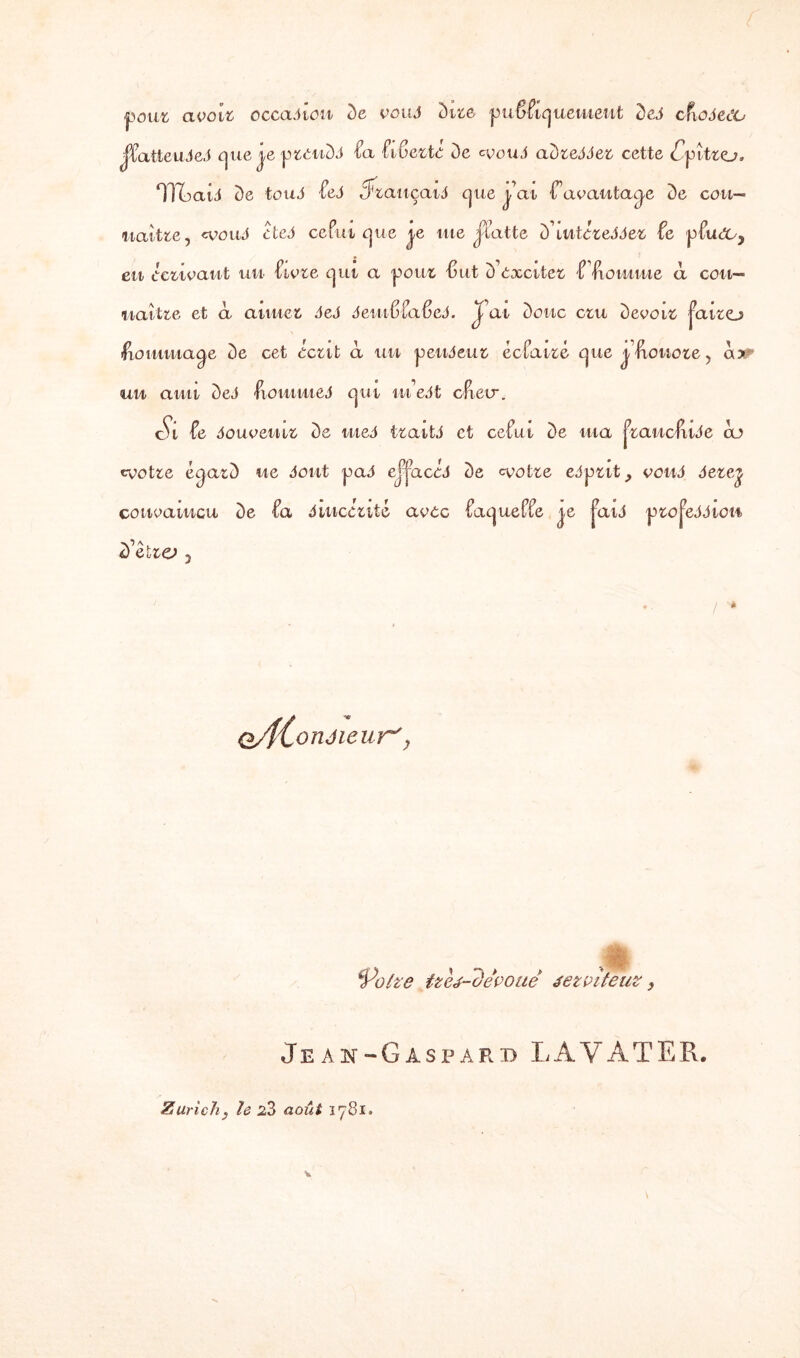 pour avait occasion De vous Dite publiquement DeJ cfioSeOO jpatteuSeS que je prenDJ Pa PibertO De «vouJ aDre^Jer cette £pîtro. TR ai J De fouJ ÙS «Trauçaid que jéat -f avantage De cou— naître, <vouS cteS ce Put que j,e me jiatte D’iutéreJJer £e pPudc^ en écrivant un Ptvre qui a poux 'Sut D’exciter P'fiomrne à con¬ naître et à anuer SeS SemfiÜaficS. J ai Donc cru Devoir juiro dommage De cet écrit à un pend eu r éclairé que jéftonore, a>: uu anti DeJ fiommed qui in’edt cPieu*. cVi îe douveuir De uieS trait S et celui De ma j7raucfuJe ao «votre éqarD ne dont pad ejjacéd De «votre edprit, vous dere^ convaincu De Pa Sincérité avec PaquePPe je jaid projcddiow D’étra ? o/fConéieur', Volve tthé-devouê jet ait eut , Jeai-Gaspard LAYATER.