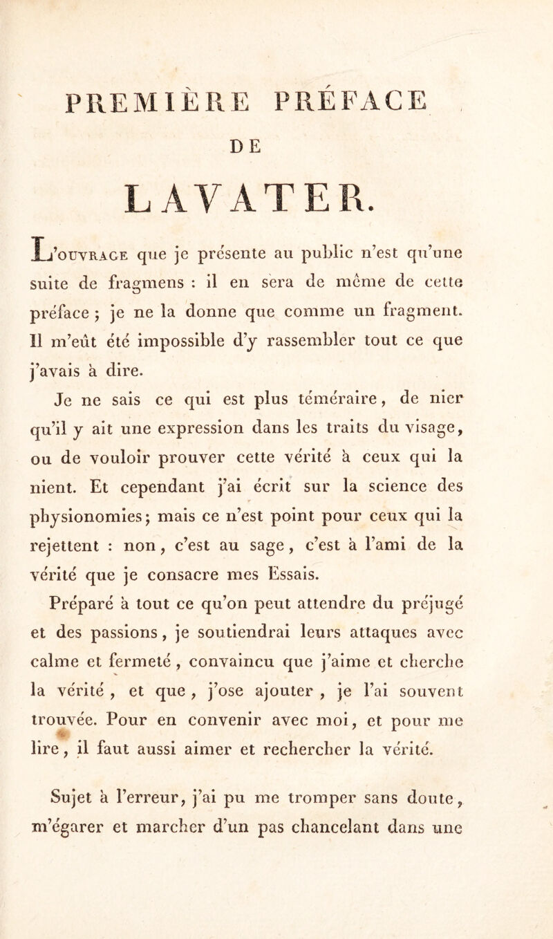 PREMIÈRE PRÉFACE , DE LAVAT ER. L’ouvrage que je présente au public n’est qu’une suite de fragmens : il en sera de meme de cette préface ; je ne la donne que comme un fragment. Il m’eût été impossible d’y rassembler tout ce que j’avais a dire. Je ne sais ce qui est plus téméraire, de nier qu’il y ait une expression dans les traits du visage, ou de vouloir prouver cette vérité a ceux qui la nient. Et cependant j’ai écrit sur la science des physionomies; mais ce n’est point pour ceux qui la rejettent : non, c’est au sage , c’est à l’ami de la vérité que je consacre mes Essais. Préparé à tout ce qu’on peut attendre du préjugé et des passions, je soutiendrai leurs attaques avec calme et fermeté , convaincu que j’aime et cherche la vérité , et que , j’ose ajouter , je l’ai souvent trouvée. Pour en convenir avec moi, et pour me lire, il faut aussi aimer et rechercher la vérité. Sujet a l’erreur, j’ai pu me tromper sans doute, m’égarer et marcher d’un pas chancelant dans une