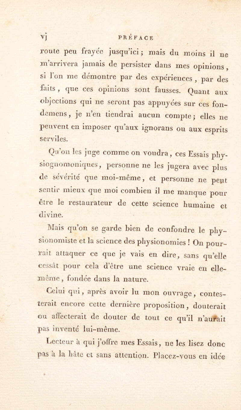 ne V j PRÉFACE * route peu frayée jusqu’ici ; mais du moins il m’arrivera jamais de persister dans mes opinions » si l’on me démontre par des expériences , par des faits , que ces opinions sont fausses. Quant aux objections qui ne seront pas appuyées sur ces fon- demens, je n’en tiendrai aucun compte; elles ne peuvent en imposer qu’aux ignorans ou aux esprits serviles. (Von les juge comme on voudra, ces Essais phy- siognomoniques, personne ne les jugera avec plus de sévérité que moi-même, et personne ne peut sentir mieux que moi combien il me manque pour être le restaurateur de cette science humaine et divine. Mais qu’on se garde bien de confondre le phy¬ sionomiste et la science des physionomies ! On pour¬ rait attaquer ce que je vais en dire, sans qu’elle cessât pour cela d’être une science vraie en elle- même , fondée dans la nature. Gémi qui, après avoir lu mon ouvrage, contes¬ terait encore cette dernière proposition, douterait ou affecterait de douter de tout ce qu’il n’aurait pas inventé lui-même. Lecteur â qui j’offre mes Essais, ne les lisez donc- pas a la hâte et sans attention. Placez-vous en idée #■