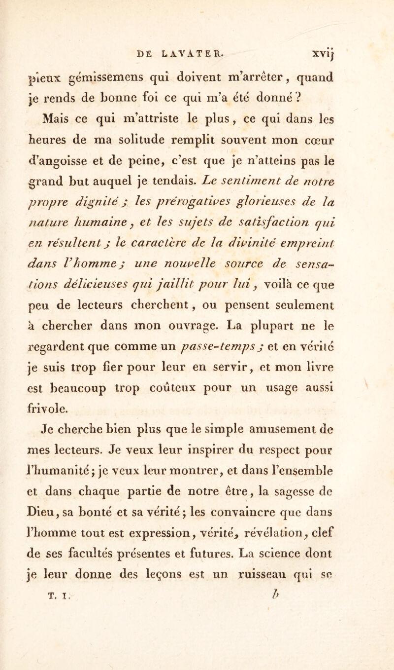 DE LATA T EK. XYlj pieux gémissemens qui doivent m’arrêter, quand je rends de bonne foi ce qui m’a été donné ? Mais ce qui m’attriste le plus , ce qui dans les heures de ma solitude remplit souvent mon cœur d’angoisse et de peine, c’est que je n’atteins pas le grand but auquel je tendais. Le sentiment de notre propre dignité j les prérogatives glorieuses de la nature humaine, et les sujets de satisfaction qui en résultent j le caractère de la divinité empreint dans Vhommej une nouvelle source de sensa¬ tions délicieuses qui jaillit pour lui y voila ce que peu de lecteurs cherchent, ou pensent seulement à chercher dans mon ouvrage. La plupart ne le regardent que comme un passe-temps j et en vérité je suis trop fier pour leur en servir, et mon livre est beaucoup trop coûteux pour un usage aussi frivole. Je cherche bien plus que le simple amusement de mes lecteurs. Je veux leur inspirer du respect pour l’humanité; je veux leur montrer, et dans l’ensemble et dans chaque partie de notre être, la sagesse de Dieu, sa bonté et sa vérité; les convaincre que dans l’homme tout est expression, vérité* révélation, clef de ses facultés présentes et futures. La science dont je leur donne des leçons est un ruisseau qui se b T. I.