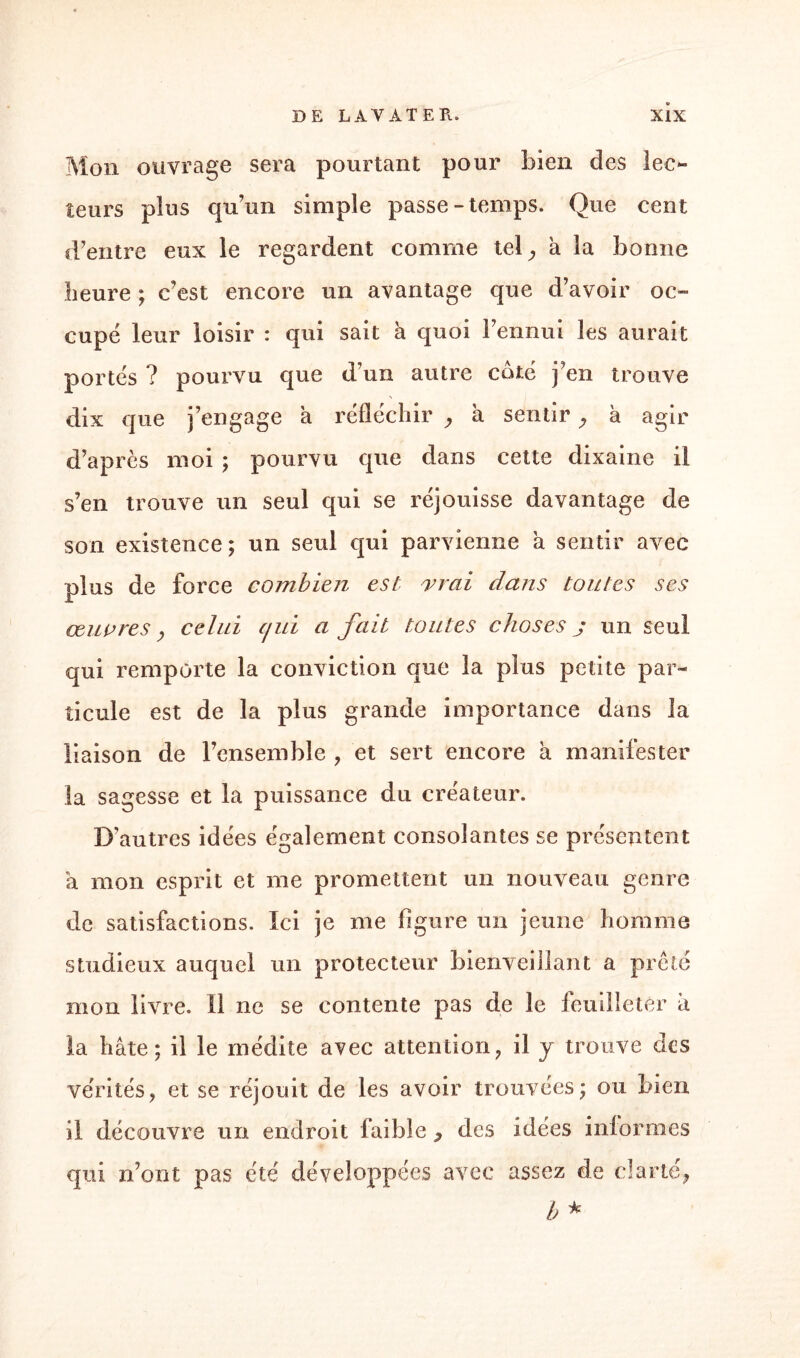 Mon ouvrage sera pourtant pour bien des lec- îeurs plus qu’un simple passe-temps. Que cent d’entre eux le regardent comme tel ^ a la bonne heure ; c’est encore un avantage que d’avoir oc¬ cupé leur loisir : qui sait à quoi l’ennui les aurait portés ? pourvu que d’un autre coté j’en trouve dix que j’engage a réfléchir ? à sentirà agir d’après moi ; pourvu que dans cette dixaine il s’en trouve un seul qui se réjouisse davantage de son existence; un seul qui parvienne à sentir avec plus de force combien est vrai dans toutes ses œuvres y celui cjui a fait toutes choses j un seul, qui remporte la conviction que la plus petite par¬ ticule est de la plus grande importance dans la liaison de l’ensemble , et sert encore a manifester la sagesse et la puissance du créateur. D’autres idées également consolantes se présentent a mon esprit et me promettent un nouveau genre de satisfactions. Ici je me figure un jeune homme studieux auquel un protecteur bienveillant a prêté mon livre. Il ne se contente pas de le feuilleter à la hâte; il le médite avec attention, il y trouve des vérités? et se réjouit de les avoir trouvées; ou bien il découvre un endroit faible , des idées informes qui n’ont pas été développées avec assez de clarté, h *