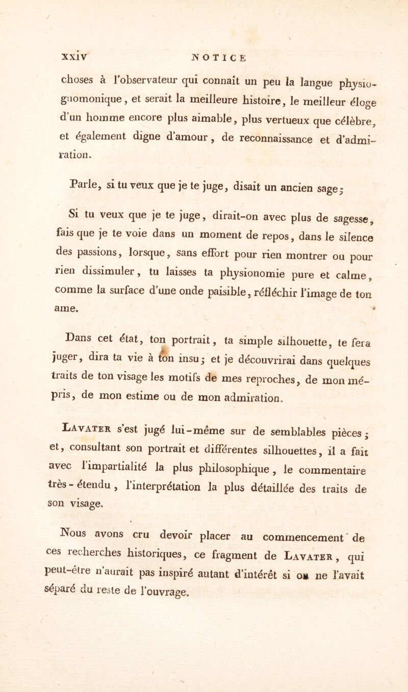 choses à l'observateur qui connaît un peu la langue physio- guomonique, et serait la meilleure histoire, le meilleur éloge d’un homme encore plus aimable, plus vertueux que célèbre, et egalement digne d amour , de reconnaissance et d'admi¬ ration. Parle, si tu veux que je te juge, disait un ancien sage,» Si tu veux que je te juge, dirait-on avec plus de sagesse, fais que je te voie dans un moment de repos, dans le silence des passions, lorsque, sans effort pour rien montrer ou pour rien dissimuler, tu laisses ta physionomie pure et calme, comme la surface d une onde paisible, réfléchir l’image de ton ame. Dans cet état, ton portrait, ta simple silhouette, te fera juger, dix a ta vie à ton insu; et je découvrirai dans quelques traits de ton visage les motifs de mes reproches, de mon mé¬ pris, de mon estime ou de mon admiration. Lavater s’est jugé lui-même sur de semblables pièces; et, consultant son portrait et différentes silhouettes, il a fait avec 1 impartialité la plus philosophique, le commentaire très - étendu , l’interprétation la plus détaillée des traits de son visage» t Nous avons cru devoir placer au commencement de ces recherches historiques, ce fragment de Lavater, qui peut-être n aurait pas inspiré autant d’intérêt si om ne l’avait séparé du reste de l'ouvrage*,