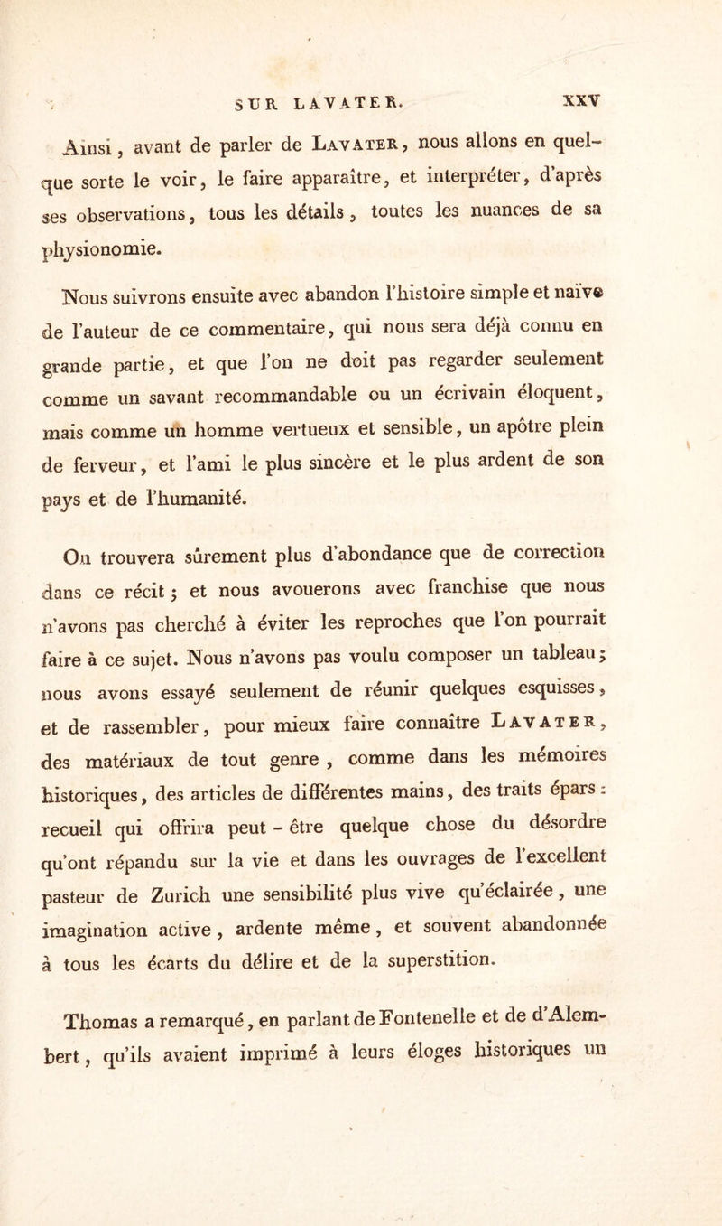 Ainsi, avant de parler de Lavater, nous allons en quel- que sorte le voir, le faire apparaître, et interpréter, dapiès ses observations, tous les détails, toutes les nuances de sa physionomie. Nous suivrons ensuite avec abandon l’histoire simple et naïve de l’auteur de ce commentaire, qui nous sera déjà connu en grande partie, et que l’on ne doit pas regarder seulement comme un savant recommandable ou un écrivain éloquent, mais comme un homme vertueux et sensible, un apôtre plein de ferveur, et l’ami le plus sincère et le plus ardent de son pays et de l’humanité. On trouvera sûrement plus d’abondance que de correction dans ce récit ; et nous avouerons avec franchise que nous n’avons pas cherché à éviter les reproches que l’on pourrait faire à ce sujet. Nous n’avons pas voulu composer un tableau $ nous avons essayé seulement de réunir quelques esquisses, et de rassembler, pour mieux faire connaître Lavater, des matériaux de tout genre , comme dans les mémoires historiques, des articles de différentes mains, des traits épars. recueil qui offrira peut - être quelque chose du desordre qu’ont répandu sur la vie et dans les ouvrages de l’excellent pasteur de Zurich une sensibilité plus vive qu’éclairée, une imagination active , ardente meme, et souvent abandonnée à tous les écarts du délire et de la superstition. Thomas a remarqué, en parlant de Fontenelle et de d Alem- bert, qu’ils avaient imprimé à leurs éloges historiques un