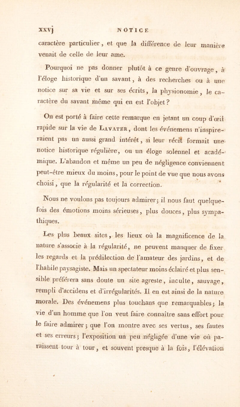 XXV] NOTICE caractère particulier, et que la différence de leur manière venait de celle de leur ame. Pourquoi ne pas donner plutôt à ce genre d'ouvrage , à l’éloge historique d’un savant, à des recherches ou à une notice sui sa vie et sur ses écrits, la physionomie , le ca~ ractère du savant même qui en est l’objet? On est porté à faire cette remarque en jetant un coup d’œii rapide sur la vie de Lavater, dont les événemens n’inspire-» ïaient pas un aussi grand interet, si leur récif formait une notice historique régulière, ou un éloge solennel et acadé-' nuque. Labandon et meme un peu de négligence conviennent peut-être mieux du moins, pour le point de vue que nous avons choisi, que la régularité et la correction. Nous ne voulons pas toujours admirer* il nous faut quelque¬ fois des émotions moins semeuses, plus douces, plus sympa¬ thiques. Les plus beaux sites , les lieux où la magnificence de la nature s’associe à la régularité, ne peuvent manquer de fixer les regards et la prédilection de l’amateur des jardins, et de 1 habile paysagiste. Mais un spectateur moins éclairé et plus sen¬ sible préférera sans doute un site agreste, inculte, sauvage, rempli d’accidens et d’irrégularités. Il en est ainsi de la nature morale. Des événemens plus touchans que remarquables; la vie d’un homme que l’on veut faire connaître sans effort pour le faire admirer ; que l’on montre avec ses vertus, ses fautes et ses erreurs ; l’exposition un peu négligée d’une vie où pa¬