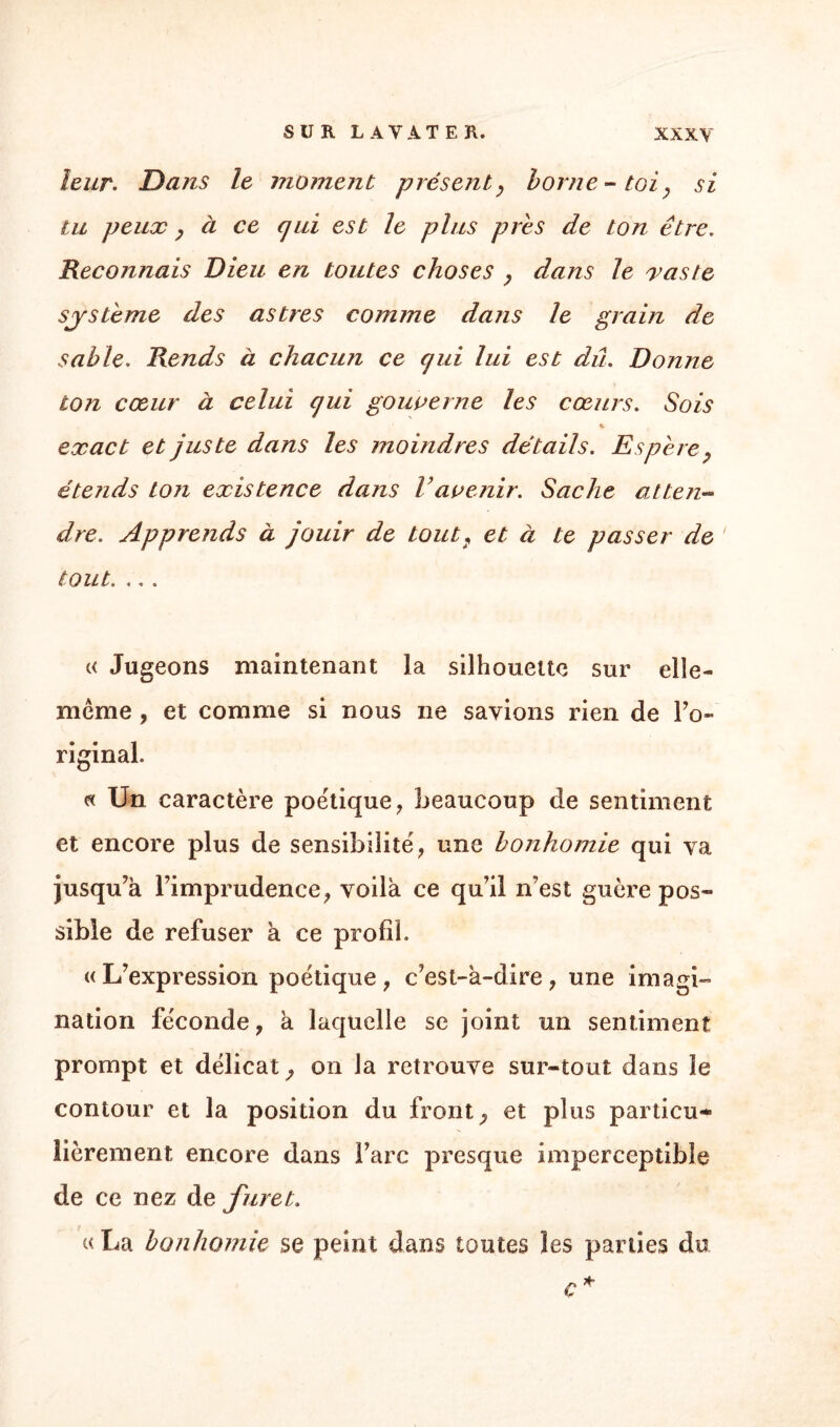 leur. Dans le moment présent, borne-toi, si tu peux, à ce qui est le plus près de ton être. Reconnais Dieu en toutes choses , dans le vaste système des astres comme dans le grain de sable. Rends à chacun ce qui lui est dû. Donne ton cœur à celui qui gouverne les cœurs. Sois exact et juste dans les moindres détails. Espère, étends ton existence dans Vavenir. Sache atten¬ dre. Apprends à jouir de tout, et à te passer de tout. ,,. « Jugeons maintenant la silhouette sur elle- même , et comme si nous ne savions rien de l’o- riginal. « Un caractère poétique, beaucoup de sentiment et encore plus de sensibilité, une bonhomie qui va jusqu’à l’imprudence, voilà ce qu’il n’est guère pos¬ sible de refuser à ce profil. «L’expression poétique, c’est-à-dire, une imagi¬ nation féconde, à laquelle se joint un sentiment prompt et délicat, on la retrouve sur-tout dans le contour et la position du fronts et plus particu¬ lièrement encore dans l’arc presque imperceptible de ce nez de furet. « La bonhomie se peint dans toutes les parties du