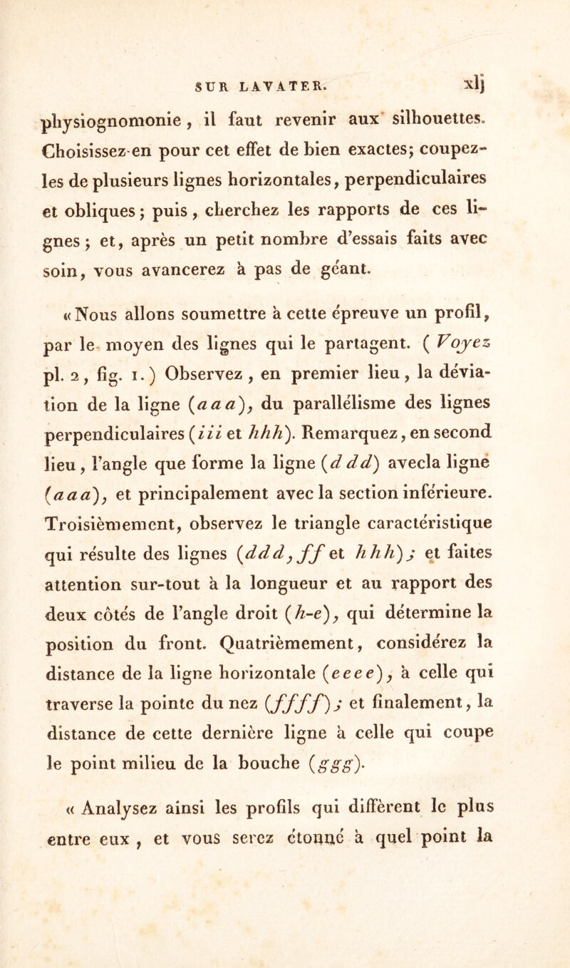 physiognomonie, il faut revenir aux silhouettes» Choisissez-en pour cet effet de bien exactes; coupez- les de plusieurs lignes horizontales, perpendiculaires et obliques ; puis, cherchez les rapports de ces li¬ gnes ; et, après un petit nombre d’essais faits avec soin, vous avancerez a pas de géant. «Nous allons soumettre a cette épreuve un profil, par le moyen des lignes qui le partagent. ( Voyez pl. 2, fig. ï.) Observez , en premier lieu, la dévia¬ tion de la ligne (aa a), du parallélisme des lignes perpendiculaires (iii et lihh). Remarquez, en second lieu , l’angle que forme la ligne (d dd) avecla ligne (aaa)y et principalement avecla section inférieure. Troisièmement, observez le triangle caractéristique qui résulte des lignes {ddd, ff et hhh)j et faites attention sur-tout à la longueur et au rapport des deux côtés de l’angle droit (A-e), qui détermine la position du front. Quatrièmement, considérez la distance de la ligne horizontale (crée), a celle qui traverse la pointe du nez (et finalement, la distance de cette dernière ligne a celle qui coupe le point milieu de la bouche {g g g)- « Analysez ainsi les profils qui diffèrent le plus entre eux, et vous serez étonné a quel point la