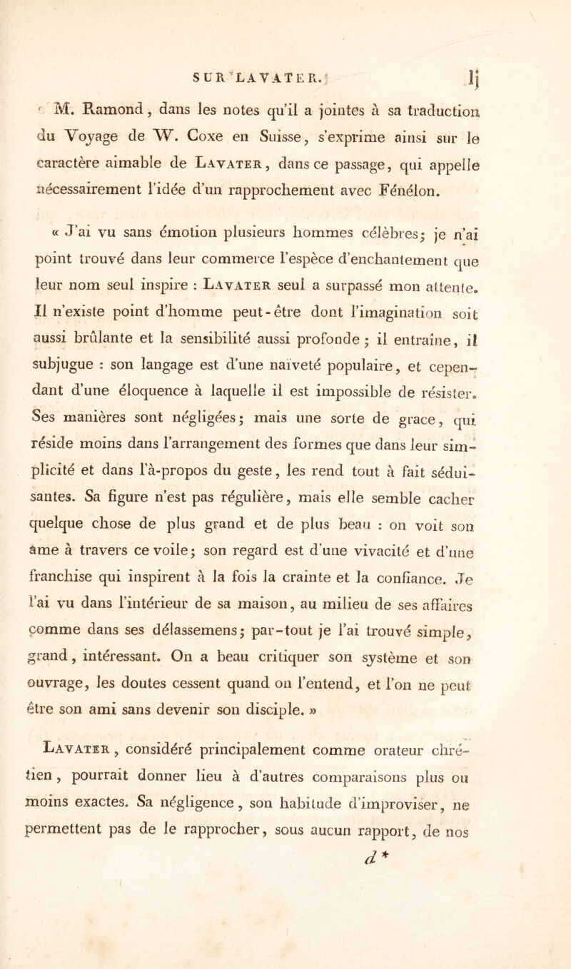 ' M. Ramond, dans les notes qu’il a jointes à sa traduction du Voyage de W. Coxe en Suisse, s’exprime ainsi sur le caractère aimable de Lavater, dans ce passage, qui appelle nécessairement l’idée d’un rapprochement avec Fénelon. i _ • _ « J’ai vu sans émotion plusieurs hommes célèbres; je n’ai point trouvé dans leur commerce l’espèce d’enchantement que leur nom seul inspire : Lavater seul a surpassé mon attente. Il n’existe point d’homme peut-être dont l’imagination soit aussi brûlante et la sensibilité aussi profonde; il entraîne, il. subjugue : son langage est d’une naïveté populaire, et cepen¬ dant d’une éloquence à laquelle il est impossible de résister. Ses manières sont négligées; mais une sorte de grâce, qui réside moins dans l’arrangement des formes que dans leur sim¬ plicité et dans la-propos du geste, les rend tout à fait sédui¬ santes. Sa figure n’est pas régulière, mais elle semble cacher quelque chose de plus grand et de plus beau : on voit son àme à travers ce voile; son regard est d’une vivacité et d’une franchise qui inspirent à la fois la crainte et la confiance. Je l’ai vu dans l’intérieur de sa maison, au milieu de ses affaires comme dans ses délassemens; par-tout je l’ai trouvé simple, grand, intéressant. On a beau critiquer son système et son ouvrage, les doutes cessent quand on l’entend, et l’on ne peut être son ami sans devenir son disciple. » Lavater , considéré principalement comme orateur chré¬ tien , pourrait donner lieu à d’autres comparaisons plus ou moins exactes. Sa négligence, son habitude d’improviser, ne permettent pas de le rapprocher, sous aucun rapport, de nos d*