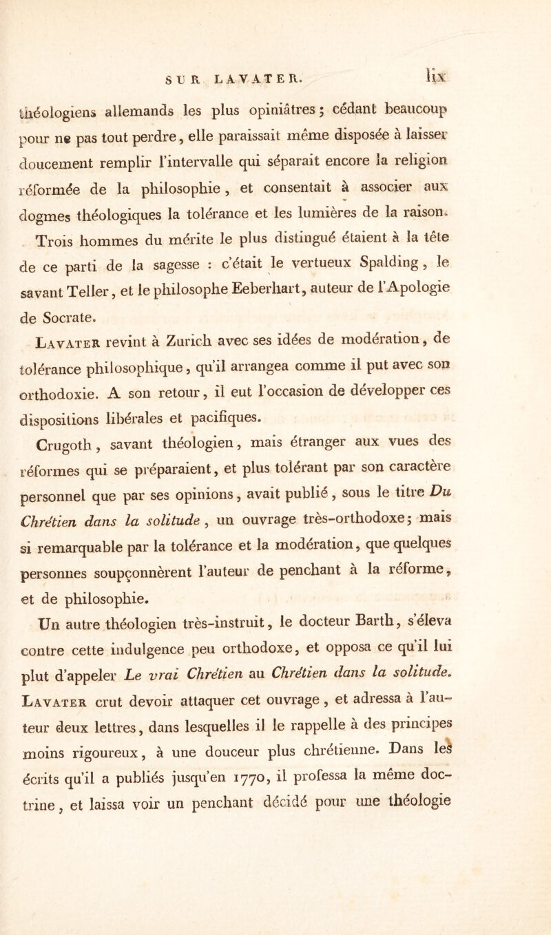 lix théologiens allemands les plus opiniâtres 5 cédant beaucoup pour ne pas tout perdre, elle paraissait même disposée à laisser doucement remplir l’intervalle qui séparait encore la religion, réformée de la philosophie, et consentait à associer aux dogmes théologiques la tolérance et les lumières de la raison. Trois hommes du mérite le plus distingué étaient à la tête de ce parti de la sagesse : c’était le vertueux Spalding , le savant Teller, et le philosophe Eebeihait, auteur de 1 Apologie \ de Socrate. Lavater revint à Zurich avec ses idées de modération, de tolérance philosophique, qu’il arrangea comme il put avec son orthodoxie. A son retour, il eut l’occasion de développer ces dispositions libérales et pacifiques. Crugoth, savant théologien, mais étranger aux vues des réformes qui se préparaient, et plus tolérant par son caractère personnel que par ses opinions, avait publié, sous le titre Du Chrétien dans la solitude , un ouvrage très-orthodoxe 5 mais si remarquable par la tolérance et la modération, que quelques personnes soupçonnèrent l’auteur de penchant à la reforme, et de philosophie. Un autre théologien très-instruit, le docteur Barth, s’éleva contre cette indulgence peu orthodoxe, et opposa ce quil lui plut d’appeler Le vrai Chrétien au Chrétien dans la solitude. Lavater crut devoir attaquer cet ouvrage , et adressa à 1 au¬ teur deux lettres, dans lesquelles il le rappelle a des principes moins rigoureux, à une douceur plus chrétienne. Dans les écrits qu’il a publiés jusqu’en 1770, il professa la même doc¬ trine , et laissa voir un penchant décidé pour une théologie